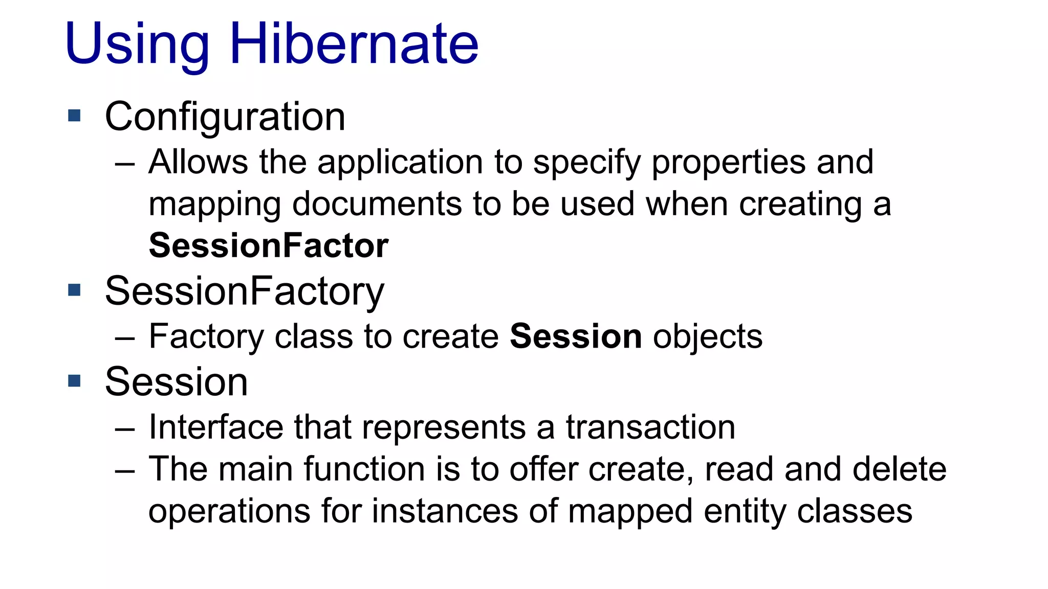 Using Hibernate
 Configuration
– Allows the application to specify properties and
mapping documents to be used when creating a
SessionFactor
 SessionFactory
– Factory class to create Session objects
 Session
– Interface that represents a transaction
– The main function is to offer create, read and delete
operations for instances of mapped entity classes
 