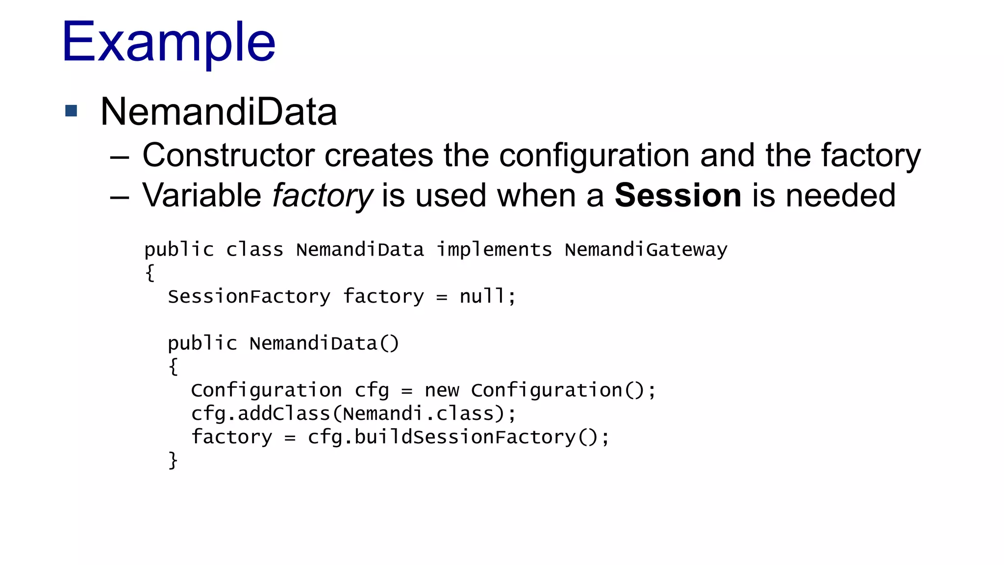 Example
 NemandiData
– Constructor creates the configuration and the factory
– Variable factory is used when a Session is needed
public class NemandiData implements NemandiGateway
{
SessionFactory factory = null;
public NemandiData()
{
Configuration cfg = new Configuration();
cfg.addClass(Nemandi.class);
factory = cfg.buildSessionFactory();
}
 