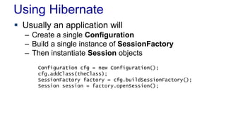 Using Hibernate
 Usually an application will
– Create a single Configuration
– Build a single instance of SessionFactory
– Then instantiate Session objects
Configuration cfg = new Configuration();
cfg.addClass(theClass);
SessionFactory factory = cfg.buildSessionFactory();
Session session = factory.openSession();
 