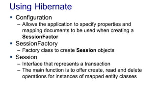 Using Hibernate
 Configuration
– Allows the application to specify properties and
mapping documents to be used when creating a
SessionFactor
 SessionFactory
– Factory class to create Session objects
 Session
– Interface that represents a transaction
– The main function is to offer create, read and delete
operations for instances of mapped entity classes
 