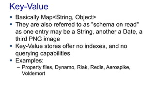 Key-Value
 Basically Map<String, Object>
 They are also referred to as "schema on read"
as one entry may be a String, another a Date, a
third PNG image
 Key-Value stores offer no indexes, and no
querying capabilities
 Examples:
– Property files, Dynamo, Riak, Redis, Aerospike,
Voldemort
 