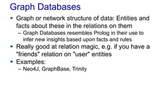 Graph Databases
 Graph or network structure of data: Entities and
facts about these in the relations on them
– Graph Databases resembles Prolog in their use to
infer new insights based upon facts and rules
 Really good at relation magic, e.g. if you have a
"friends" relation on "user" entities
 Examples:
– Neo4J, GraphBase, Trinity
 