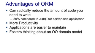 Advantages of ORM
 Can radically reduce the amount of code you
need to write
– 30% compared to JDBC for server side application
 More Productivity
 Applications are easier to maintain
 Fosters thinking about an OO domain model
 