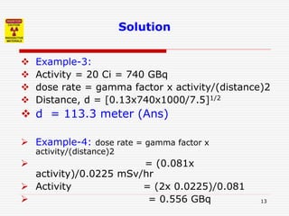 13
Solution
 Example-3:
 Activity = 20 Ci = 740 GBq
 dose rate = gamma factor x activity/(distance)2
 Distance, d = [0.13x740x1000/7.5]1/2
 d = 113.3 meter (Ans)
 Example-4: dose rate = gamma factor x
activity/(distance)2
 = (0.081x
activity)/0.0225 mSv/hr
 Activity = (2x 0.0225)/0.081
 = 0.556 GBq
 