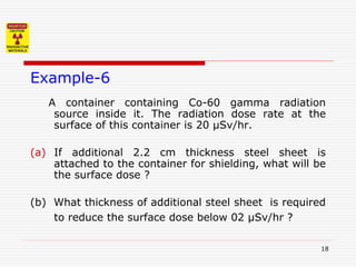 18
Example-6
A container containing Co-60 gamma radiation
source inside it. The radiation dose rate at the
surface of this container is 20 µSv/hr.
(a) If additional 2.2 cm thickness steel sheet is
attached to the container for shielding, what will be
the surface dose ?
(b) What thickness of additional steel sheet is required
to reduce the surface dose below 02 µSv/hr ?
 