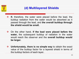 21
 If, therefore, the water were placed before the lead, the
buildup radiation from the water would be absorbed as it
passed through the lead, and the overall buildup through
the shield would be small.
 On the other hand, if the lead were placed before the
water, the subsequent buildup of radiation in the water
would reach the observer and the overall buildup would
be larger.
 Unfortunately, there is no simple way to obtain the exact
value of the buildup factor for a layered shield in terms of
the buildup factors of each layer.
(d) Multilayered Shields
 