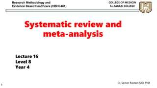 Research Methodology and
Evidence Based Healthcare (EBHC481)
Systematic review and
meta-analysis
Dr. Samer Rastam MD, PhD
1
Lecture 16
Level 8
Year 4
 