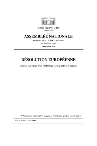 TEXTE ADOPTÉ n° 197
« Petite loi »
__
ASSEMBLÉE NATIONALE
CONSTITUTION DU 4 OCTOBRE 1958
SEIZIÈME LÉGISLATURE
29 novembre 2023
RÉSOLUTION EUROPÉENNE
relative aux suites de la conférence sur l’avenir de l’Europe
L’Assemblée nationale a adopté la résolution dont la teneur suit :
Voir les numéros : 1357 et 1526.
.............................................................................................................................................
 