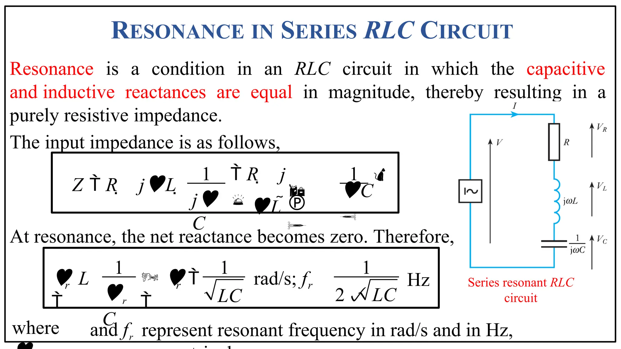 RESONANCE IN SERIES RLC CIRCUIT
represent resonant frequency in rad/s and in Hz,
Resonance is a condition in an RLC circuit in which the capacitive
and inductive reactances are equal in magnitude, thereby resulting in a
purely resistive impedance.
The input impedance is as follows,
At resonance, the net reactance becomes zero. Therefore,
Series resonant RLC
circuit
1 1
Z  R  jL 
 R  j

L 
j
C
C





1 1 1
  rad/s; f

Hz
2 LC
r r r
r
C
 L
 LC
where and fr
 