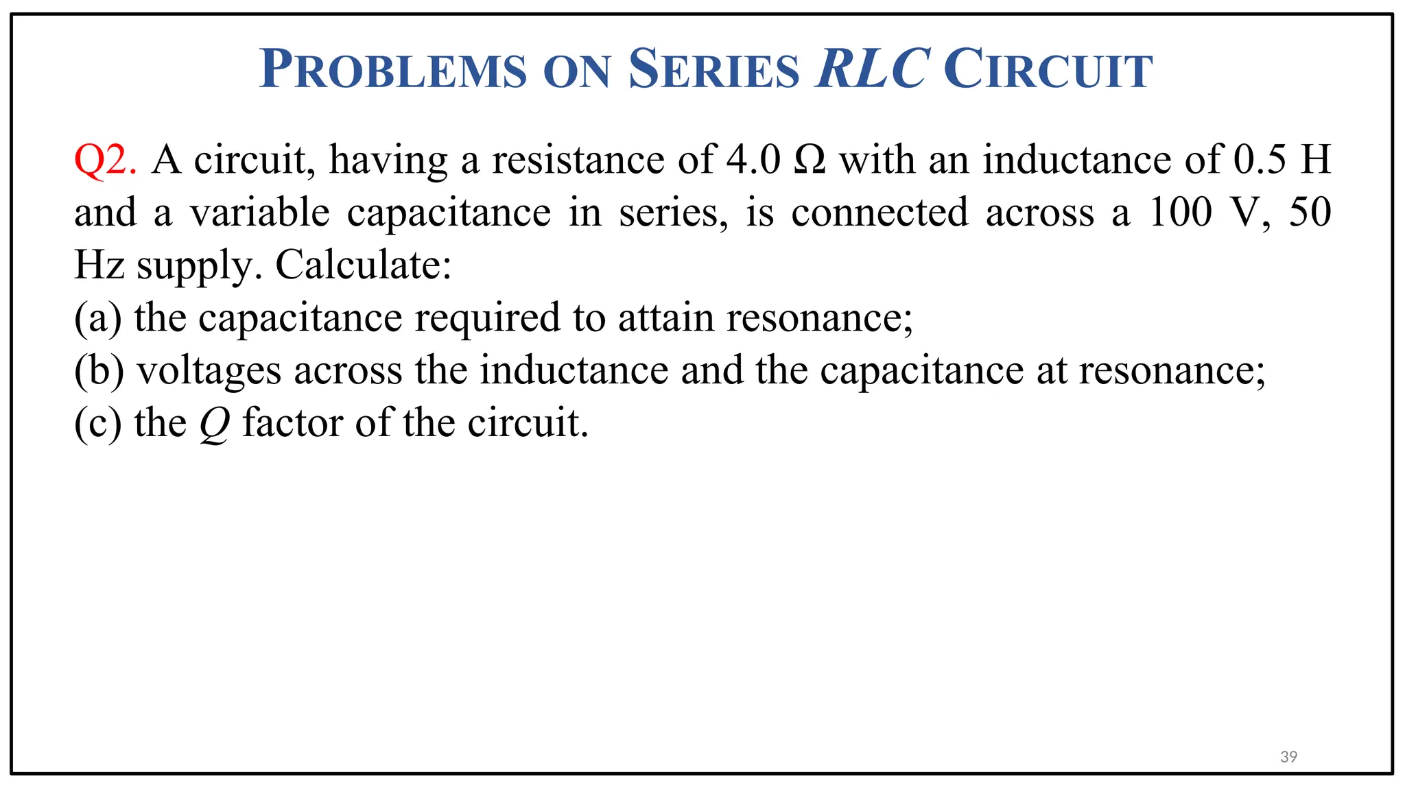 PROBLEMS ON SERIES RLC CIRCUIT
Q2. A circuit, having a resistance of 4.0 Ω with an inductance of 0.5 H
and a variable capacitance in series, is connected across a 100 V, 50
Hz supply. Calculate:
(a) the capacitance required to attain resonance;
(b) voltages across the inductance and the capacitance at resonance;
(c) the Q factor of the circuit.
39
 