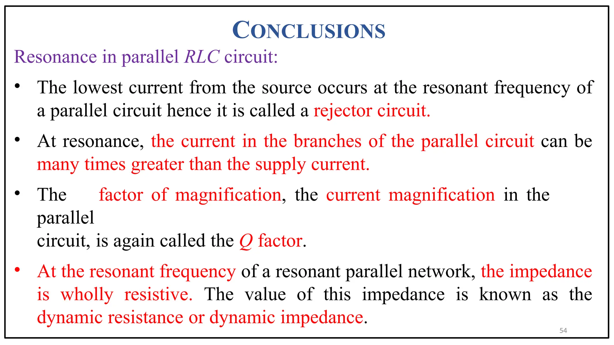CONCLUSIONS
Resonance in parallel RLC circuit:
• The lowest current from the source occurs at the resonant frequency of
a parallel circuit hence it is called a rejector circuit.
• At resonance, the current in the branches of the parallel circuit can be
many times greater than the supply current.
• The factor of magnification, the current magnification in the
parallel
circuit, is again called the Q factor.
• At the resonant frequency of a resonant parallel network, the impedance
is wholly resistive. The value of this impedance is known as the
dynamic resistance or dynamic impedance.
54
 