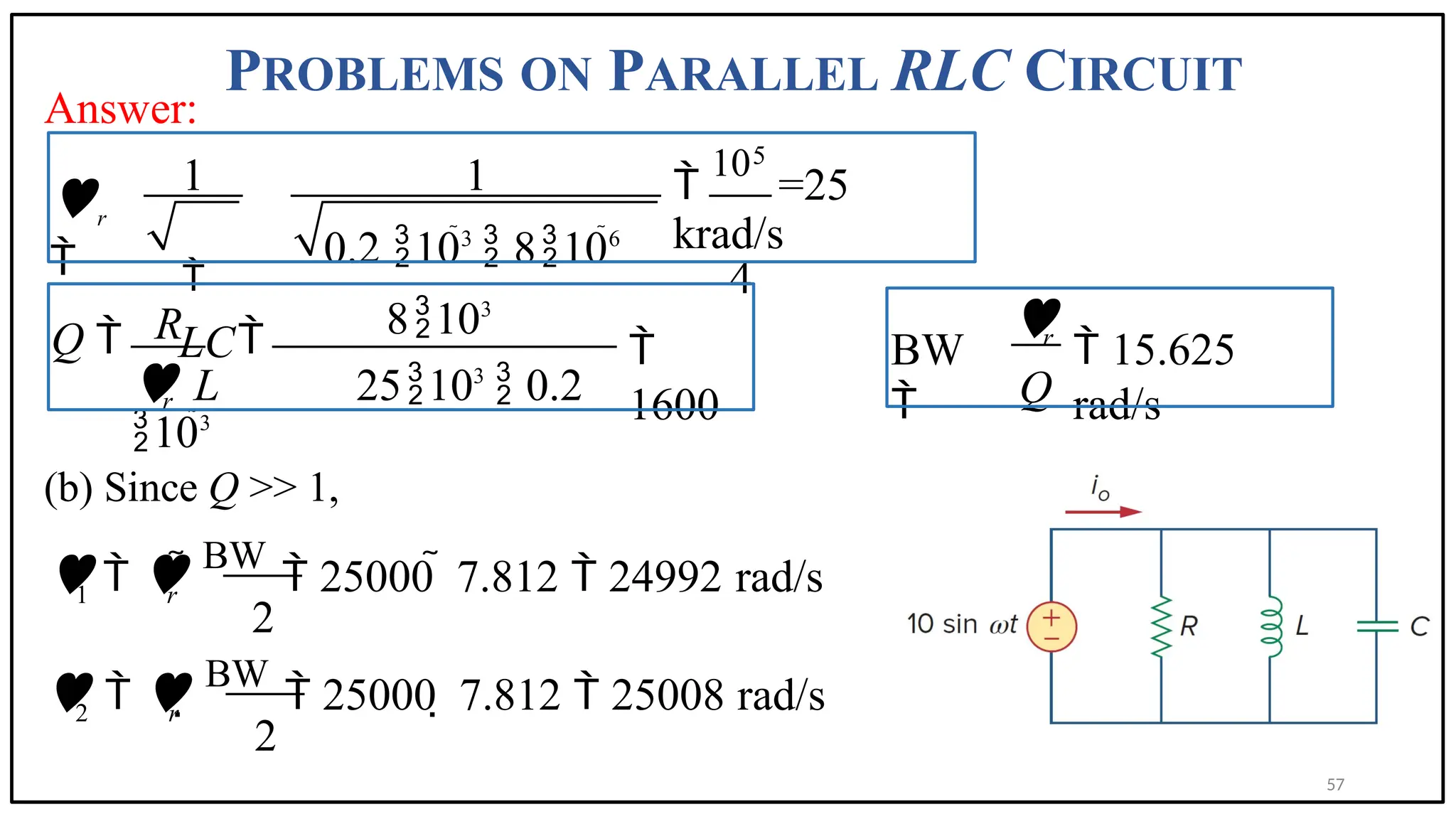 PROBLEMS ON PARALLEL RLC CIRCUIT
Answer:
5

10
=25
krad/s
4
1
0.2 103
 8106
1

LC
r

8103
Q  
 L 25103
 0.2
103

1600
r
R
BW

 15.625
rad/s
r
Q

(b) Since Q >> 1,
1 r
  
BW
 25000  7.812  24992 rad/s
2
2 r
  
BW
 25000  7.812  25008 rad/s
2
57
 