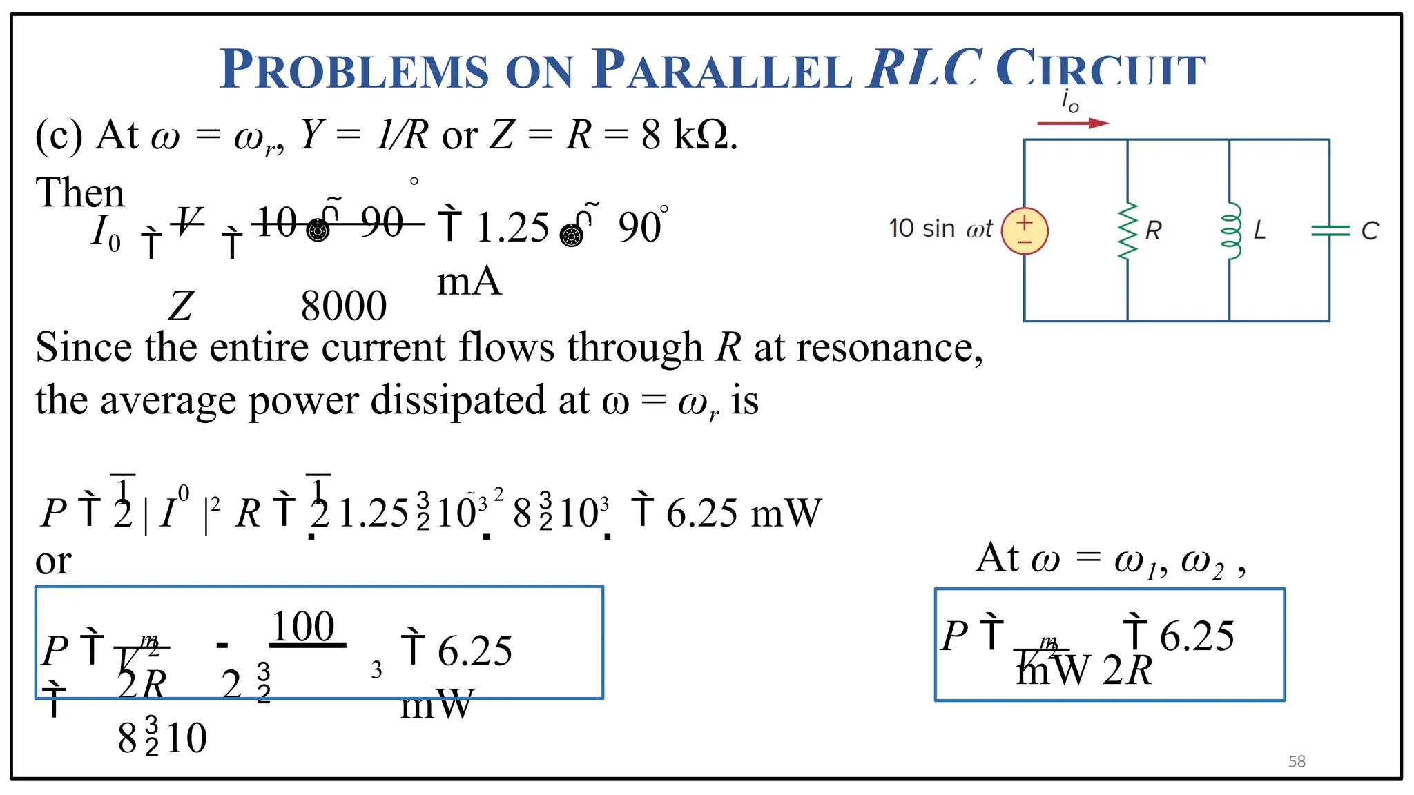 PROBLEMS ON PARALLEL RLC CIRCUIT
(c) At ω = ωr, Y = 1∕R or Z = R = 8 kΩ.
Then
Since the entire current flows through R at resonance,
the average power dissipated at ω = ωr is
or At ω = ω1, ω2 ,
0 
V

10  90
Z 8000
 1.25  90
mA
I
P 
1
| I |2
R 
1
1.25103

2
8103
  6.25 mW
0
2 2
V 2
3
100
 6.25
mW
2R 2 
810
m
P 

V 2
P   6.25
mW 2R
m
58
 