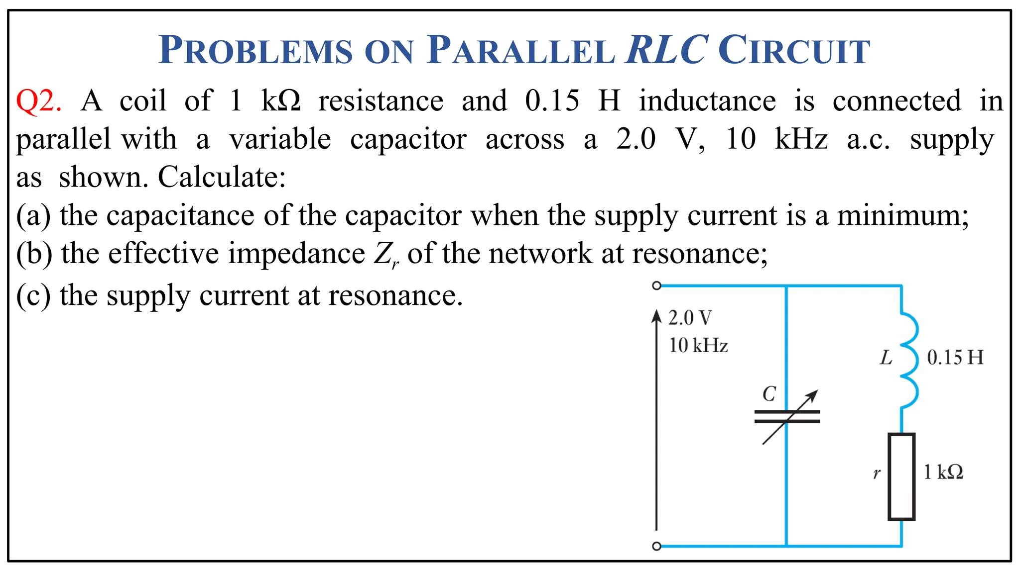 PROBLEMS ON PARALLEL RLC CIRCUIT
60
Q2. A coil of 1 kΩ resistance and 0.15 H inductance is connected in
parallel with a variable capacitor across a 2.0 V, 10 kHz a.c. supply
as shown. Calculate:
(a) the capacitance of the capacitor when the supply current is a minimum;
(b) the effective impedance Zr of the network at resonance;
(c) the supply current at resonance.
 