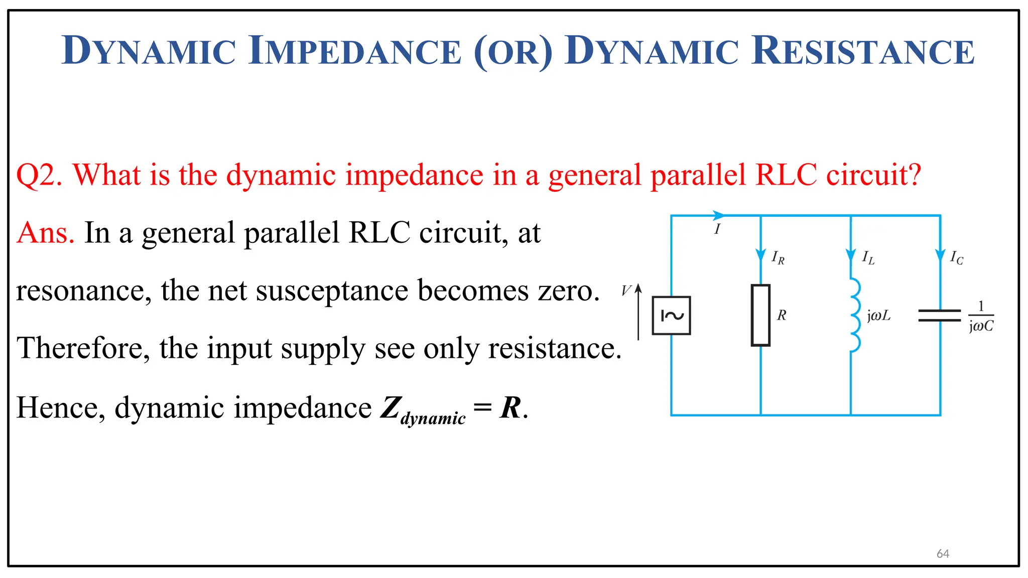 DYNAMIC IMPEDANCE (OR) DYNAMIC RESISTANCE
Q2. What is the dynamic impedance in a general parallel RLC circuit?
Ans. In a general parallel RLC circuit, at
resonance, the net susceptance becomes zero.
Therefore, the input supply see only resistance.
Hence, dynamic impedance Zdynamic = R.
64
 