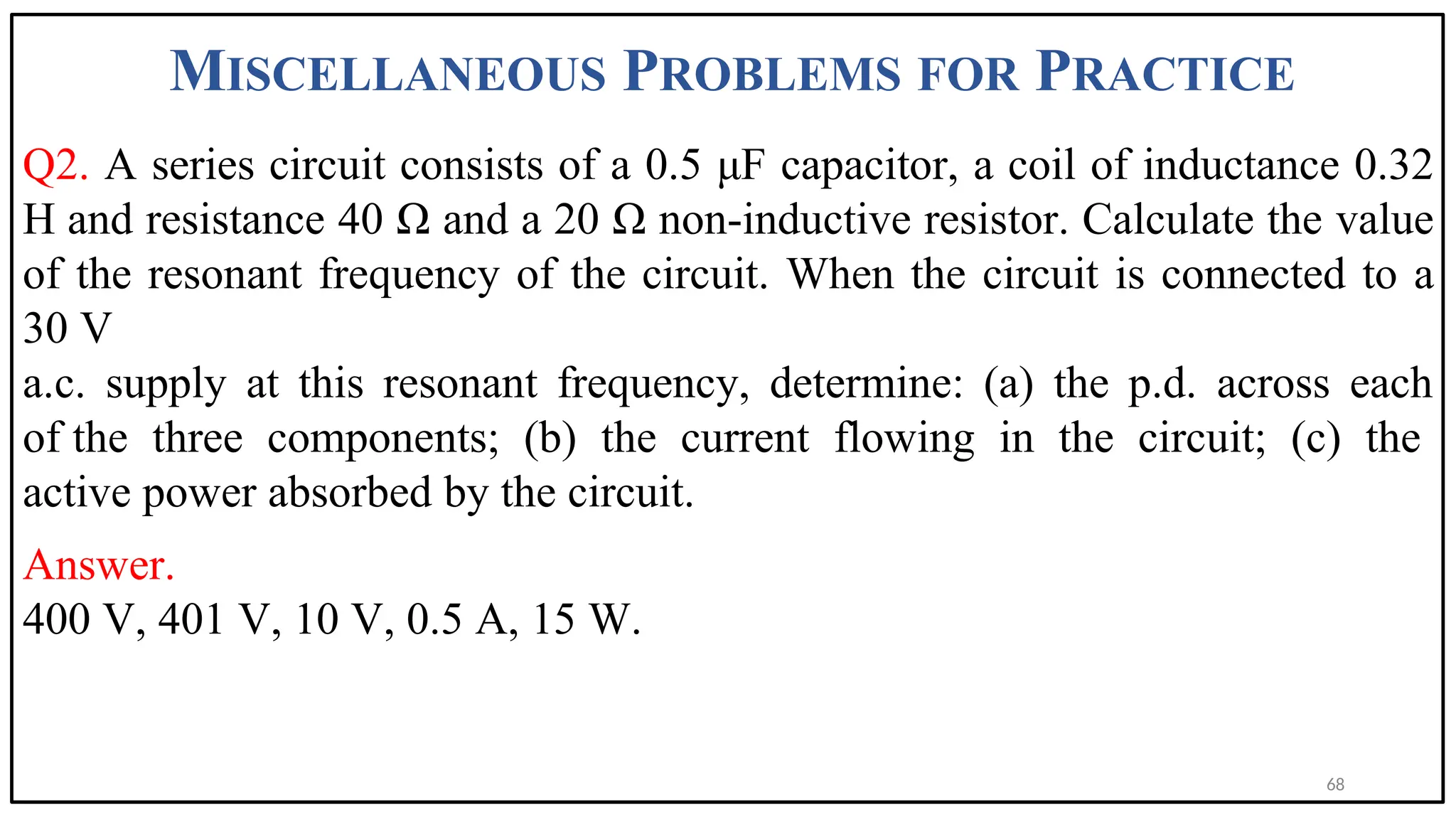 MISCELLANEOUS PROBLEMS FOR PRACTICE
Q2. A series circuit consists of a 0.5 μF capacitor, a coil of inductance 0.32
H and resistance 40 Ω and a 20 Ω non-inductive resistor. Calculate the value
of the resonant frequency of the circuit. When the circuit is connected to a
30 V
a.c. supply at this resonant frequency, determine: (a) the p.d. across each
of the three components; (b) the current flowing in the circuit; (c) the
active power absorbed by the circuit.
Answer.
400 V, 401 V, 10 V, 0.5 A, 15 W.
68
 