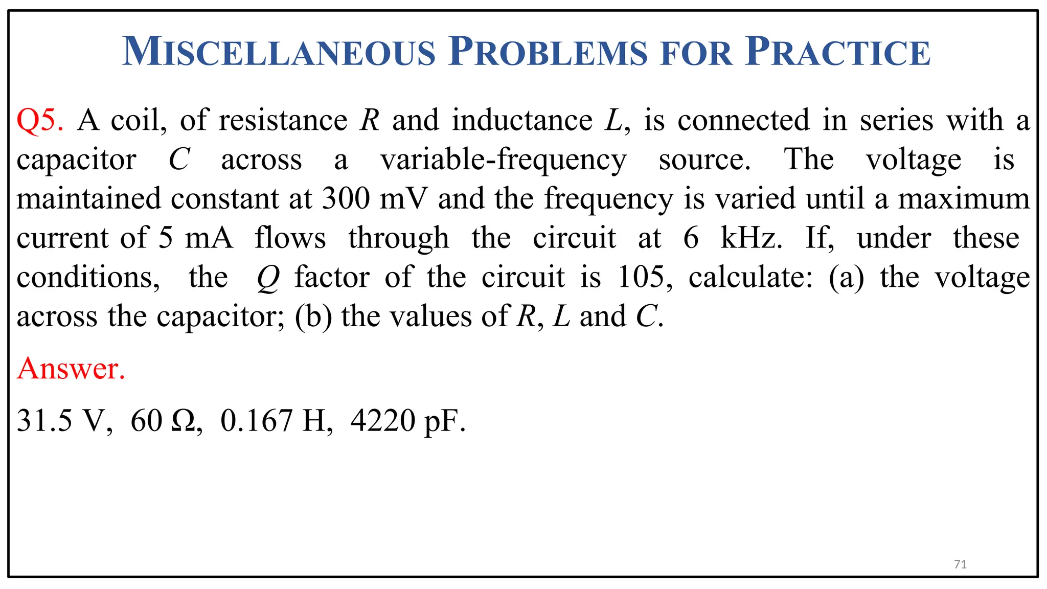 MISCELLANEOUS PROBLEMS FOR PRACTICE
Q5. A coil, of resistance R and inductance L, is connected in series with a
capacitor C across a variable-frequency source. The voltage is
maintained constant at 300 mV and the frequency is varied until a maximum
current of 5 mA flows through the circuit at 6 kHz. If, under these
conditions, the Q factor of the circuit is 105, calculate: (a) the voltage
across the capacitor; (b) the values of R, L and C.
Answer.
31.5 V, 60 Ω, 0.167 H, 4220 pF.
71
 