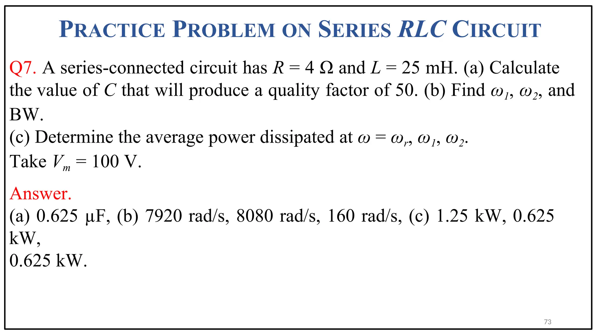 PRACTICE PROBLEM ON SERIES RLC CIRCUIT
Q7. A series-connected circuit has R = 4 Ω and L = 25 mH. (a) Calculate
the value of C that will produce a quality factor of 50. (b) Find ω1, ω2, and
BW.
(c) Determine the average power dissipated at ω = ωr, ω1, ω2.
Take Vm = 100 V.
Answer.
(a) 0.625 µF, (b) 7920 rad/s, 8080 rad/s, 160 rad/s, (c) 1.25 kW, 0.625
kW,
0.625 kW.
73
 