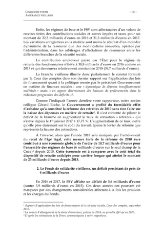 CINQUIÈME PARTIE
ASSURANCE VIEILLESSE
- 101 -
Enfin, les régimes de base et le FSV sont affectataires d’un volant de
recettes tirées des contributions sociales et autres impôts et taxes pour un
montant de 22,5 milliards d’euros en 2016 et 21,3 milliards d’euros en 2017.
Les variations enregistrées en la matière sont moins le résultat d’un moindre
dynamisme de la ressource que des modifications annuelles, opérées par
l’administration, dans les arbitrages d’affectations de ressources entre les
différentes branches de la sécurité sociale.
La contribution employeur payée par l’État pour le régime de
retraite des fonctionnaires s’élève à 38,8 milliards d’euros en 2016 comme en
2017 et qui demeurera relativement constant en 2018 (39,7 milliards d’euros).
La branche vieillesse illustre donc parfaitement le constat formulé
par la Cour des comptes dans son dernier rapport sur l’application des lois
de financement quant à la politique menée par le précédent Gouvernement
en matière de finances sociales : une « dynamique de dépense insuffisamment
maîtrisée » mais « un apport déterminant des hausses de prélèvements dans la
réduction progressive des déficits »1.
Comme l’indiquait l’année dernière votre rapporteur, notre ancien
collègue Gérard Roche, le Gouvernement a profité du formidable effet
d’aubaine qu’a constitué la réforme des retraites de 2010 sans rien faire sur
la baisse des dépenses en matière de retraite2. Il s’est contenté de piloter le
déficit de la branche en augmentant le taux de cotisation « retraites » qui
s’élève depuis le 1er janvier 2017 à 17,75 %. L’augmentation de ce taux, outre
qu’elle pèse durement sur le coût du travail, épuise le levier de réforme que
représente la hausse des cotisations.
À l’inverse, alors que l’année 2018 sera marquée par l’achèvement
du recul de l’âge légal, cette mesure forte de la réforme de 2010 aura
contribué à une économie globale de l’ordre de 10,7 milliards d’euros pour
l’ensemble des régimes de base (6 milliards d’euros sur le seul champ de la
Cnav)3 depuis 2010. Cette économie est à comparer avec le coût total du
dispositif de retraite anticipée pour carrière longue qui atteint le montant
de 23 milliards d’euros depuis 2015.
2. Le Fonds de solidarité vieillesse, un déficit persistant de près de
4 milliards d’euros
En 2016 et 2017, le FSV affiche un déficit de 3,6 milliards d’euros
(contre 3,9 milliards d’euros en 2015). Ces deux années ont pourtant été
marquées par des changements considérables affectant à la fois les produits
et les charges du Fonds.
1 Rapport d’application des lois de financements de la sécurité sociale, Cour des comptes, septembre
2017.
2 La mesure d’allongement de la durée d’assurance, prévue en 2014, ne prendra effet qu’en 2020.
3 D’après les estimations de la Drees, communiquées à votre rapporteur.
 