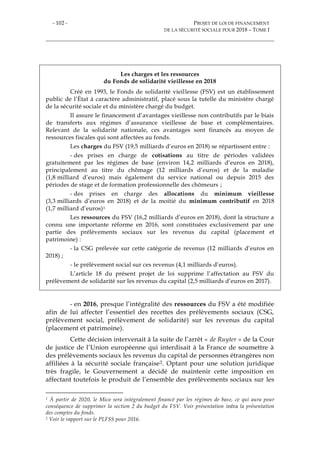 - 102 - PROJET DE LOI DE FINANCEMENT
DE LA SÉCURITÉ SOCIALE POUR 2018 – TOME I
Les charges et les ressources
du Fonds de solidarité vieillesse en 2018
Créé en 1993, le Fonds de solidarité vieillesse (FSV) est un établissement
public de l’État à caractère administratif, placé sous la tutelle du ministère chargé
de la sécurité sociale et du ministère chargé du budget.
Il assure le financement d’avantages vieillesse non contributifs par le biais
de transferts aux régimes d’assurance vieillesse de base et complémentaires.
Relevant de la solidarité nationale, ces avantages sont financés au moyen de
ressources fiscales qui sont affectées au fonds.
Les charges du FSV (19,5 milliards d’euros en 2018) se répartissent entre :
- des prises en charge de cotisations au titre de périodes validées
gratuitement par les régimes de base (environ 14,2 milliards d’euros en 2018),
principalement au titre du chômage (12 milliards d’euros) et de la maladie
(1,8 milliard d’euros) mais également du service national ou depuis 2015 des
périodes de stage et de formation professionnelle des chômeurs ;
- des prises en charge des allocations du minimum vieillesse
(3,3 milliards d’euros en 2018) et de la moitié du minimum contributif en 2018
(1,7 milliard d’euros)1
Les ressources du FSV (16,2 milliards d’euros en 2018), dont la structure a
connu une importante réforme en 2016, sont constituées exclusivement par une
partie des prélèvements sociaux sur les revenus du capital (placement et
patrimoine) :
- la CSG prélevée sur cette catégorie de revenus (12 milliards d’euros en
2018) ;
- le prélèvement social sur ces revenus (4,1 milliards d’euros).
L’article 18 du présent projet de loi supprime l’affectation au FSV du
prélèvement de solidarité sur les revenus du capital (2,5 milliards d’euros en 2017).
- en 2016, presque l’intégralité des ressources du FSV a été modifiée
afin de lui affecter l’essentiel des recettes des prélèvements sociaux (CSG,
prélèvement social, prélèvement de solidarité) sur les revenus du capital
(placement et patrimoine).
Cette décision intervenait à la suite de l’arrêt « de Ruyter » de la Cour
de justice de l’Union européenne qui interdisait à la France de soumettre à
des prélèvements sociaux les revenus du capital de personnes étrangères non
affiliées à la sécurité sociale française2. Optant pour une solution juridique
très fragile, le Gouvernement a décidé de maintenir cette imposition en
affectant toutefois le produit de l’ensemble des prélèvements sociaux sur les
1 À partir de 2020, le Mico sera intégralement financé par les régimes de base, ce qui aura pour
conséquence de supprimer la section 2 du budget du FSV. Voir présentation infra la présentation
des comptes du fonds.
2 Voir le rapport sur le PLFSS pour 2016.
 