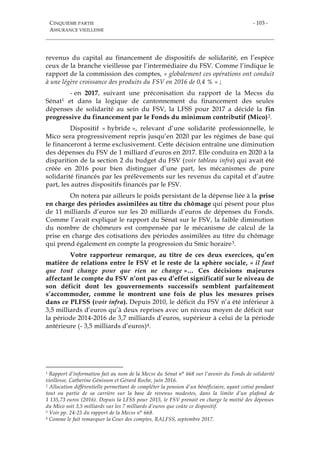 CINQUIÈME PARTIE
ASSURANCE VIEILLESSE
- 103 -
revenus du capital au financement de dispositifs de solidarité, en l’espèce
ceux de la branche vieillesse par l’intermédiaire du FSV. Comme l’indique le
rapport de la commission des comptes, « globalement ces opérations ont conduit
à une légère croissance des produits du FSV en 2016 de 0,4 % » ;
- en 2017, suivant une préconisation du rapport de la Mecss du
Sénat1 et dans la logique de cantonnement du financement des seules
dépenses de solidarité au sein du FSV, la LFSS pour 2017 a décidé la fin
progressive du financement par le Fonds du minimum contributif (Mico)2.
Dispositif « hybride », relevant d’une solidarité professionnelle, le
Mico sera progressivement repris jusqu’en 2020 par les régimes de base qui
le financeront à terme exclusivement. Cette décision entraîne une diminution
des dépenses du FSV de 1 milliard d’euros en 2017. Elle conduira en 2020 à la
disparition de la section 2 du budget du FSV (voir tableau infra) qui avait été
créée en 2016 pour bien distinguer d’une part, les mécanismes de pure
solidarité financés par les prélèvements sur les revenus du capital et d’autre
part, les autres dispositifs financés par le FSV.
On notera par ailleurs le poids persistant de la dépense liée à la prise
en charge des périodes assimilées au titre du chômage qui pèsent pour plus
de 11 milliards d’euros sur les 20 milliards d’euros de dépenses du Fonds.
Comme l’avait expliqué le rapport du Sénat sur le FSV, la faible diminution
du nombre de chômeurs est compensée par le mécanisme de calcul de la
prise en charge des cotisations des périodes assimilées au titre du chômage
qui prend également en compte la progression du Smic horaire3.
Votre rapporteur remarque, au titre de ces deux exercices, qu’en
matière de relations entre le FSV et le reste de la sphère sociale, « il faut
que tout change pour que rien ne change »… Ces décisions majeures
affectant le compte du FSV n’ont pas eu d’effet significatif sur le niveau de
son déficit dont les gouvernements successifs semblent parfaitement
s’accommoder, comme le montrent une fois de plus les mesures prises
dans ce PLFSS (voir infra). Depuis 2010, le déficit du FSV n’a été inférieur à
3,5 milliards d’euros qu’à deux reprises avec un niveau moyen de déficit sur
la période 2014-2016 de 3,7 milliards d’euros, supérieur à celui de la période
antérieure (- 3,5 milliards d’euros)4.
1 Rapport d’information fait au nom de la Mecss du Sénat n° 668 sur l’avenir du Fonds de solidarité
vieillesse, Catherine Génisson et Gérard Roche, juin 2016.
2 Allocation différentielle permettant de compléter la pension d’un bénéficiaire, ayant cotisé pendant
tout ou partie de sa carrière sur la base de revenus modestes, dans la limite d’un plafond de
1 135,73 euros (2016). Depuis la LFSS pour 2015, le FSV prenait en charge la moitié des dépenses
du Mico soit 3,5 milliards sur les 7 milliards d’euros que coûte ce dispositif.
3 Voir pp. 24-25 du rapport de la Mecss n° 668.
4 Comme le fait remarquer la Cour des comptes, RALFSS, septembre 2017.
 