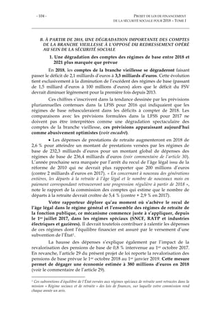 - 104 - PROJET DE LOI DE FINANCEMENT
DE LA SÉCURITÉ SOCIALE POUR 2018 – TOME I
B. À PARTIR DE 2018, UNE DÉGRADATION IMPORTANTE DES COMPTES
DE LA BRANCHE VIEILLESSE À L’OPPOSÉ DU REDRESSEMENT OPÉRÉ
AU SEIN DE LA SÉCURITÉ SOCIALE
1. Une dégradation des comptes des régimes de base entre 2018 et
2021 plus marquée que prévue
En 2018, les comptes de la branche vieillesse se dégraderont faisant
passer le déficit de 2,1 milliards d’euros à 3,3 milliards d’euros. Cette évolution
tient exclusivement à la diminution de l’excédent des régimes de base (passant
de 1,5 milliard d’euros à 100 millions d’euros) alors que le déficit du FSV
devrait diminuer légèrement pour la première fois depuis 2013.
Ces chiffres s’inscrivent dans la tendance dessinée par les prévisions
pluriannuelles contenues dans la LFSS pour 2016 qui indiquaient que les
régimes de base rebasculeraient dans les déficits à compter de 2018. Les
comparaisons avec les prévisions formulées dans la LFSS pour 2017 ne
doivent pas être interprétées comme une dégradation spectaculaire des
comptes de la branche vieillesse, ces prévisions apparaissant aujourd’hui
comme abusivement optimistes (voir encadré).
 Les dépenses de prestations de retraite augmenteront en 2018 de
2,6 % pour atteindre un montant de prestations versées par les régimes de
base de 232,3 milliards d’euros pour un montant global de dépenses des
régimes de base de 236,4 milliards d’euros (voir commentaire de l’article 30).
L’année prochaine sera marquée par l’arrêt du recul de l’âge légal issu de la
réforme de 2010 qui ne devrait plus rapporter que 200 millions d’euros
(contre 2 milliards d’euros en 2017). « En concernant à nouveau des générations
entières, les départs à la retraite à l’âge légal et le nombre de nouveaux mois en
paiement correspondant retrouveront une progression régulière à partir de 2018 »,
note le rapport de la commission des comptes qui estime que le nombre de
départs à la retraite devrait croître de 5,4 % (contre + 2,9 % en 2017).
Votre rapporteur déplore qu’au moment où s’achève le recul de
l’âge légal dans le régime général et l’ensemble des régimes de retraite de
la fonction publique, ce mécanisme commence juste à s’appliquer, depuis
le 1er juillet 2017, dans les régimes spéciaux (SNCF, RATP et industries
électriques et gazières). Il devrait toutefois contribuer à ralentir les dépenses
de ces régimes dont l’équilibre financier est assuré par le versement d’une
subvention de l’État1.
La hausse des dépenses s’explique également par l’impact de la
revalorisation des pensions de base de 0,8 % intervenue au 1er octobre 2017.
En revanche, l’article 29 du présent projet de loi reporte la revalorisation des
pensions de base prévue le 1er octobre 2018 au 1er janvier 2019. Cette mesure
permet de dégager une économie estimée à 380 millions d’euros en 2018
(voir le commentaire de l’article 29).
1 Ces subventions d’équilibre de l’État versées aux régimes spéciaux de retraite sont retracées dans la
mission « Régime sociaux et de retraite » des lois de finances, sur laquelle votre commission rend
chaque année un avis.
 
