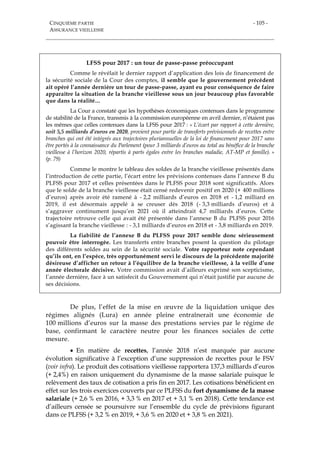 CINQUIÈME PARTIE
ASSURANCE VIEILLESSE
- 105 -
LFSS pour 2017 : un tour de passe-passe préoccupant
Comme le révélait le dernier rapport d’application des lois de financement de
la sécurité sociale de la Cour des comptes, il semble que le gouvernement précédent
ait opéré l’année dernière un tour de passe-passe, ayant eu pour conséquence de faire
apparaître la situation de la branche vieillesse sous un jour beaucoup plus favorable
que dans la réalité…
La Cour a constaté que les hypothèses économiques contenues dans le programme
de stabilité de la France, transmis à la commission européenne en avril dernier, n’étaient pas
les mêmes que celles contenues dans la LFSS pour 2017 : « L’écart par rapport à cette dernière,
soit 5,5 milliards d’euros en 2020, provient pour partie de transferts prévisionnels de recettes entre
branches qui ont été intégrés aux trajectoires pluriannuelles de la loi de financement pour 2017 sans
être portés à la connaissance du Parlement (pour 3 milliards d’euros au total au bénéfice de la branche
vieillesse à l’horizon 2020, répartis à parts égales entre les branches maladie, AT-MP et famille). »
(p. 79)
Comme le montre le tableau des soldes de la branche vieillesse présentés dans
l’introduction de cette partie, l’écart entre les prévisions contenues dans l’annexe B du
PLFSS pour 2017 et celles présentées dans le PLFSS pour 2018 sont significatifs. Alors
que le solde de la branche vieillesse était censé redevenir positif en 2020 (+ 400 millions
d’euros) après avoir été ramené à - 2,2 milliards d’euros en 2018 et - 1,2 milliard en
2019, il est désormais appelé à se creuser dès 2018 (- 3,3 milliards d’euros) et à
s’aggraver continument jusqu’en 2021 où il atteindrait 4,7 milliards d’euros. Cette
trajectoire retrouve celle qui avait été présentée dans l’annexe B du PLFSS pour 2016
s’agissant la branche vieillesse : - 3,1 milliards d’euros en 2018 et - 3,8 milliards en 2019.
La fiabilité de l’annexe B du PLFSS pour 2017 semble donc sérieusement
pouvoir être interrogée. Les transferts entre branches posent la question du pilotage
des différents soldes au sein de la sécurité sociale. Votre rapporteur note cependant
qu’ils ont, en l’espèce, très opportunément servi le discours de la précédente majorité
désireuse d’afficher un retour à l’équilibre de la branche vieillesse, à la veille d’une
année électorale décisive. Votre commission avait d’ailleurs exprimé son scepticisme,
l’année dernière, face à un satisfecit du Gouvernement qui n’était justifié par aucune de
ses décisions.
De plus, l’effet de la mise en œuvre de la liquidation unique des
régimes alignés (Lura) en année pleine entraînerait une économie de
100 millions d’euros sur la masse des prestations servies par le régime de
base, confirmant le caractère neutre pour les finances sociales de cette
mesure.
 En matière de recettes, l’année 2018 n’est marquée par aucune
évolution significative à l’exception d’une suppression de recettes pour le FSV
(voir infra). Le produit des cotisations vieillesse rapportera 137,3 milliards d’euros
(+ 2,4%) en raison uniquement du dynamisme de la masse salariale puisque le
relèvement des taux de cotisation a pris fin en 2017. Les cotisations bénéficient en
effet sur les trois exercices couverts par ce PLFSS du fort dynamisme de la masse
salariale (+ 2,6 % en 2016, + 3,3 % en 2017 et + 3,1 % en 2018). Cette tendance est
d’ailleurs censée se poursuivre sur l’ensemble du cycle de prévisions figurant
dans ce PLFSS (+ 3,2 % en 2019, + 3,6 % en 2020 et + 3,8 % en 2021).
 