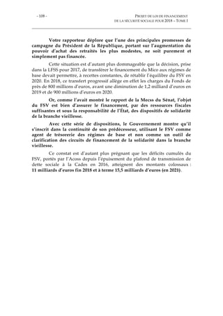 - 108 - PROJET DE LOI DE FINANCEMENT
DE LA SÉCURITÉ SOCIALE POUR 2018 – TOME I
Votre rapporteur déplore que l’une des principales promesses de
campagne du Président de la République, portant sur l’augmentation du
pouvoir d’achat des retraités les plus modestes, ne soit purement et
simplement pas financée.
Cette situation est d’autant plus dommageable que la décision, prise
dans la LFSS pour 2017, de transférer le financement du Mico aux régimes de
base devait permettre, à recettes constantes, de rétablir l’équilibre du FSV en
2020. En 2018, ce transfert progressif allège en effet les charges du Fonds de
près de 800 millions d’euros, avant une diminution de 1,2 milliard d’euros en
2019 et de 900 millions d’euros en 2020.
Or, comme l’avait montré le rapport de la Mecss du Sénat, l’objet
du FSV est bien d’assurer le financement, par des ressources fiscales
suffisantes et sous la responsabilité de l’État, des dispositifs de solidarité
de la branche vieillesse.
Avec cette série de dispositions, le Gouvernement montre qu’il
s’inscrit dans la continuité de son prédécesseur, utilisant le FSV comme
agent de trésorerie des régimes de base et non comme un outil de
clarification des circuits de financement de la solidarité dans la branche
vieillesse.
Ce constat est d’autant plus prégnant que les déficits cumulés du
FSV, portés par l’Acoss depuis l’épuisement du plafond de transmission de
dette sociale à la Cades en 2016, atteignent des montants colossaux :
11 milliards d’euros fin 2018 et à terme 15,5 milliards d’euros (en 2021).
 