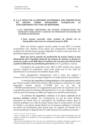 CINQUIÈME PARTIE
ASSURANCE VIEILLESSE
- 109 -
II. À LA VEILLE DE LA RÉFORME SYSTÉMIQUE, DES PERSPECTIVES
DE MOYEN TERME DÉGRADÉES AUXQUELLES LE
GOUVERNEMENT EST TENU DE RÉPONDRE
A. LES DERNIÈRES PRÉVISIONS DU CONSEIL D’ORIENTATION DES
RETRAITES SOULIGNENT L’ABSENCE DE PÉRENNITÉ FINANCIÈRE DU
SYSTÈME DE RETRAITES
1. Sans mesure nouvelle, notre système de retraite est en
déséquilibre dans tous les scénarios jusqu’en 2040
Dans son dernier rapport annuel, publié en juin 2017, le Conseil
d’orientation des retraites (Cor) dresse des perspectives financières du
système des retraites beaucoup plus dégradées à moyen terme que dans son
précédent rapport pour l’année 2016.
Quel que soit le scénario de productivité du travail, facteur le plus
déterminant pour l’équilibre financier du système de retraite, ce dernier ne
serait pas assuré avant 2040 (dans le meilleur des cas) alors qu’il devait l’être
à partir de 2024 dans les précédentes prévisions (voir les graphiques ci-après).
L’évolution des projections entre 2016 et 2017 résulte d’un nouvel
exercice complet de projections, mené cette année par le Cor, dont les
déterminants n’avaient pas été modifiés depuis 2012.
Trois changements d’importance1 sont à noter par rapport à
l’exercice de 2012 et ont un impact négatif sur le solde financier des retraites :
- la révision des hypothèses démographiques et de population active
par l’Insee (octobre 2016) tout d’abord. Elles pointent la réduction du solde
migratoire annuel moyen (+ 70 000 par an au lieu de
+ 100 000 précédemment2) et l’augmentation plus forte de l’espérance de vie
en particulier pour les hommes (allongement de 1,7 an de l’espérance de vie
à 60 ans pour les hommes en 2060, par rapport aux dernières prévisions) ;
- la révision des hypothèses relatives à la masse salariale de la
fonction publique ensuite. Les conséquences du gel du point d’indice
entraînent un retard dans la convergence du traitement moyen dans la
fonction publique avec celle du salaire moyen dans le secteur privé. Si le gel
de l’indice a un impact positif global sur les finances publiques, il entraîne
un besoin de financement plus grand pour les régimes de retraite de la
fonction publique et dégrade donc le solde financier du système de retraite ;
1 Mis en exergue dans le dernier rapport du Comité de suivi des retraites (quatrième avis) qui
confirme, au-delà de la timidité de ses recommandations, son utilité d’aide à la compréhension du
rapport du Cor.
2 Qui serait principalement due, non pas à une diminution du nombre d’étrangers entrant sur le
territoire national, mais à un accroissement des Français s’expatriant (Insee, octobre 2015).
 