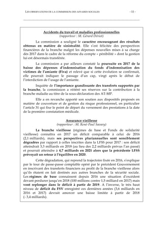 LES OBSERVATIONS DE LA COMMISSION DES AFFAIRES SOCIALES - 11 -
Accidents du travail et maladies professionnelles
(rapporteur : M. Gérard Dériot)
La commission a souligné le caractère encourageant des résultats
obtenus en matière de sinistralité. Elle s’est félicitée des perspectives
financières de la branche malgré les dépenses nouvelles mises à sa charge
dès 2017 dans le cadre de la réforme du compte « pénibilité » dont la gestion
lui est désormais transférée.
La commission a par ailleurs constaté la poursuite en 2017 de la
baisse des dépenses d’indemnisation du fonds d’indemnisation des
victimes de l’amiante (Fiva) et relevé que si cette évolution se confirmait,
elle pourrait indiquer le passage d’un cap, vingt après le début de
l’interdiction de l’usage de l’amiante.
Inquiète de l’importance grandissante des transferts supportés par
la branche, la commission a réitéré ses réserves sur la contribution à la
branche maladie au titre de la sous-déclaration des AT-MP.
Elle a en revanche apporté son soutien aux dispositifs proposés en
matière de couverture et de gestion du risque professionnel, en particulier
l’article 31 qui fixe le point de départ du versement des prestations à la date
de la première constatation médicale.
Assurance vieillesse
(rapporteur : M. René-Paul Savary)
La branche vieillesse (régimes de base et Fonds de solidarité
vieillesse) connaîtra en 2017 un déficit comparable à celui de 2016
(2,1 milliards), mais ses perspectives pluriannuelles sont sensiblement
dégradées par rapport à celles inscrites dans la LFSS pour 2017 : son déficit
atteindrait 3,3 milliards en 2018 (au lieu des 2,2 milliards prévus l’an passé)
et pourrait atteindre à 4,7 milliards en 2021 alors que la précédente LFSS
prévoyait un retour à l’équilibre en 2020.
Cette dégradation, qui reprend la trajectoire fixée en 2016, s’explique
par le tour de passe-passe comptable opéré par le précédent Gouvernement
en inscrivant des transferts financiers au profit de la branche vieillesse alors
qu’ils étaient en fait destinés aux autres branches de la sécurité sociale.
Les régimes de base connaissent depuis 2016 une situation d’excédent
devant perdurer jusqu’en 2018 (100 millions contre 1,5 milliard en 2017) mais
vont replonger dans le déficit à partir de 2019. A l’inverse, le très haut
niveau de déficit du FSV enregistré ces dernières années (3,6 milliards en
2016 et 2017) devrait amorcer une baisse limitée à partir de 2018
(- 3,4 milliards).
 