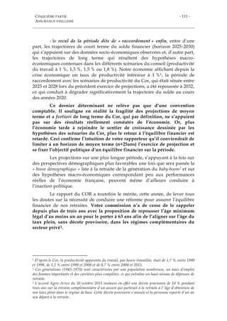 CINQUIÈME PARTIE
ASSURANCE VIEILLESSE
- 111 -
- le recul de la période dite de « raccordement » enfin, entre d’une
part, les trajectoires de court terme du solde financier (horizon 2025-2030)
qui s’appuient sur des données socio-économiques observées et, d’autre part,
les trajectoires de long terme qui résultent des hypothèses macro-
économiques contenues dans les différents scénarios du conseil (productivité
du travail à 1 %, 1,3 %, 1,5 % ou 1,8 %). Notre économie affichant depuis la
crise économique un taux de productivité inférieur à 1 %1, la période de
raccordement avec les scénarios de productivité du Cor, qui était située entre
2025 et 2028 lors du précédent exercice de projections, a été repoussée à 2032,
ce qui conduit à dégrader significativement la trajectoire du solde au cours
des années 2020.
Ce dernier déterminant ne relève pas que d’une convention
comptable. Il souligne en réalité la fragilité des projections de moyen
terme et a fortiori de long terme du Cor, qui par définition, ne s’appuient
pas sur des résultats réellement constatés de l’économie. Or, plus
l’économie tarde à rejoindre le sentier de croissance dessinée par les
hypothèses des scénarios du Cor, plus le retour à l’équilibre financier est
retardé. Ceci confirme l’intuition de votre rapporteur qu’il conviendrait de
limiter à un horizon de moyen terme (n+25ans) l’exercice de projection et
se fixer l’objectif politique d’un équilibre financier sur la période.
Les projections sur une plus longue période, s’appuyant à la fois sur
des perspectives démographiques plus favorables une fois que sera passée la
« bosse démographique » liée à la retraite de la génération du baby-boom2 et sur
des hypothèses macro-économiques correspondant peu aux performances
réelles de l’économie française, peuvent même d’ailleurs conduire à
l’inaction politique.
Le rapport du COR a toutefois le mérite, cette année, de lever tous
les doutes sur la nécessité de conduire une réforme pour assurer l’équilibre
financier de nos retraites. Votre commission n’a de cesse de le rappeler
depuis plus de trois ans avec la proposition de repousser l’âge minimum
légal d’au moins un an pour le porter à 63 ans afin de l’aligner sur l’âge du
taux plein, sans décote provisoire, dans les régimes complémentaires du
secteur privé3.
1 D’après le Cor, la productivité apparente du travail, par heure travaillée, était de 1,7 % entre 1990
et 1998, de 1,2 % entre 1998 et 2008 et de 0,7 % entre 2008 et 2015.
2 Ces générations (1945-1970) sont caractérisées par une population nombreuse, un taux d’emploi
des femmes importants et des carrières plus complètes, ce qui entraîne un haut niveau de dépenses de
retraite.
3 L’accord Agirc-Arrco du 30 octobre 2015 instaure en effet une décote provisoire de 10 % pendant
trois ans sur la retraite complémentaire d’un assuré qui partirait à la retraite à l’’âge d’obtention de
son taux plein dans le régime de base. Cette décote provisoire s’annule si la personne reporte d’un an
son départ à la retraite.
 