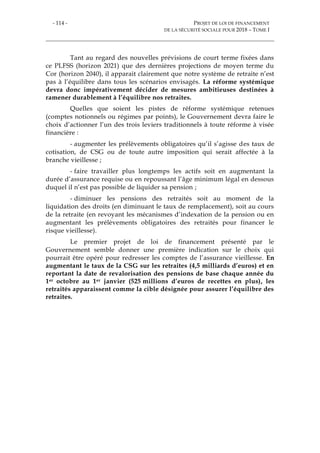 - 114 - PROJET DE LOI DE FINANCEMENT
DE LA SÉCURITÉ SOCIALE POUR 2018 – TOME I
Tant au regard des nouvelles prévisions de court terme fixées dans
ce PLFSS (horizon 2021) que des dernières projections de moyen terme du
Cor (horizon 2040), il apparait clairement que notre système de retraite n’est
pas à l’équilibre dans tous les scénarios envisagés. La réforme systémique
devra donc impérativement décider de mesures ambitieuses destinées à
ramener durablement à l’équilibre nos retraites.
Quelles que soient les pistes de réforme systémique retenues
(comptes notionnels ou régimes par points), le Gouvernement devra faire le
choix d’actionner l’un des trois leviers traditionnels à toute réforme à visée
financière :
- augmenter les prélèvements obligatoires qu’il s’agisse des taux de
cotisation, de CSG ou de toute autre imposition qui serait affectée à la
branche vieillesse ;
- faire travailler plus longtemps les actifs soit en augmentant la
durée d’assurance requise ou en repoussant l’âge minimum légal en dessous
duquel il n’est pas possible de liquider sa pension ;
- diminuer les pensions des retraités soit au moment de la
liquidation des droits (en diminuant le taux de remplacement), soit au cours
de la retraite (en revoyant les mécanismes d’indexation de la pension ou en
augmentant les prélèvements obligatoires des retraités pour financer le
risque vieillesse).
Le premier projet de loi de financement présenté par le
Gouvernement semble donner une première indication sur le choix qui
pourrait être opéré pour redresser les comptes de l’assurance vieillesse. En
augmentant le taux de la CSG sur les retraites (4,5 milliards d’euros) et en
reportant la date de revalorisation des pensions de base chaque année du
1er octobre au 1er janvier (525 millions d’euros de recettes en plus), les
retraités apparaissent comme la cible désignée pour assurer l’équilibre des
retraites.
 