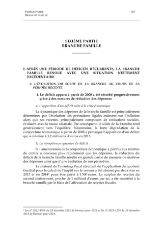 SIXIÈME PARTIE
BRANCHE FAMILLE
- 115 -
SIXIÈME PARTIE
BRANCHE FAMILLE
___________
I. APRÈS UNE PÉRIODE DE DÉFICITS RÉCURRENTS, LA BRANCHE
FAMILLE RENOUE AVEC UNE SITUATION NETTEMENT
EXCÉDENTAIRE
A. L’ÉVOLUTION DU SOLDE DE LA BRANCHE AU COURS DE LA
PÉRIODE RÉCENTE
1. Le déficit apparu à partir de 2008 a été résorbé progressivement
grâce à des mesures de réduction des dépenses
a) L’apparition d’un déficit suite à la crise économique
La dynamique des dépenses de la branche famille est principalement
déterminée par l’évolution des prestations légales indexées sur l’inflation
alors que ses recettes, principalement composées de cotisations sociales,
évoluent avec la masse salariale. Par conséquent, le solde de la branche tend
généralement vers l’équilibre. Néanmoins, la forte dégradation de la
conjoncture économique à partir de 2008 a provoqué l’apparition d’un déficit
qui a culminé à 3,2 milliards d’euros en 2013.
b) La résorption progressive du déficit
Si l’amélioration de la conjoncture économique a permis aux recettes
de croître à nouveau plus rapidement que les dépenses, la réduction du
déficit de la branche famille résulte en grande partie de mesures de maîtrise
des dépenses ainsi que d’une évolution de son périmètre.
Le plafond de l’avantage fiscal résultant de l’application du quotient
familial pour le calcul de l’impôt sur le revenu a été abaissé par deux fois en
2013 et en 20141 pour être porté à 1 500 euros. Le surplus de recettes du
second abaissement, proche de 1 milliard d’euros par an, a été transféré à la
branche famille par le biais de l’affectation de recettes fiscales.
1 Loi n° 2012-1509 du 29 décembre 2012 de finances pour 2013 et loi n° 2013-1278 du 29 décembre
2013 de finances pour 2014.
 