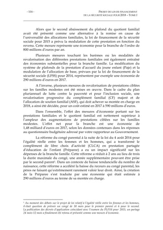 - 116 - PROJET DE LOI DE FINANCEMENT
DE LA SÉCURITÉ SOCIALE POUR 2018 – TOME I
Alors que le second abaissement du plafond du quotient familial
avait été présenté comme une alternative à la remise en cause de
l’universalité des allocations familiales, la loi de financement de la sécurité
sociale pour 2015 a prévu la modulation de cette prestation en fonction du
revenu. Cette mesure représente une économie pour la branche de l’ordre de
800 millions d’euros par an.
Plusieurs mesures touchant les barèmes ou les modalités de
revalorisation des différentes prestations familiales ont également entraîné
des économies substantielles pour la branche famille. La modification du
système de plafonds de la prestation d’accueil du jeune enfant (Paje) et la
modulation de l’allocation de base, prévues par la loi de financement de la
sécurité sociale (LFSS) pour 2014, représentent par exemple une économie de
290 millions d’euros en 2017.
A l’inverse, plusieurs mesures de revalorisation de prestations ciblées
sur les familles modestes ont été mises en œuvre. Dans le cadre du plan
pluriannuel de lutte contre la pauvreté et pour l’inclusion sociale, une
revalorisation progressive du complément familial (CF) majoré et de
l’allocation de soutien familial (ASF), qui doit achever sa montée en charge en
2018, a ainsi été décidée, pour un coût estimé en 2017 à 590 millions d’euros.
Dans l’ensemble, l’effet des mesures d’économie portant sur les
prestations familiales et le quotient familial est nettement supérieur à
l’ampleur des augmentations de prestations ciblées sur les familles
modestes. L’effet net pour la branche est une économie de
1,48 milliard d’euros en 2017, selon les données contenues dans les réponses
au questionnaire budgétaire adressé par votre rapporteur au Gouvernement.
La réforme du congé parental à la suite de la loi du 4 août 2014 pour
l’égalité réelle entre les femmes et les hommes, qui a transformé le
complément de libre choix d’activité (CLCA) en prestation partagée
d’éducation de l’enfant (Préparee) a eu un impact significatif sur les
dépenses de la branche famille. Cette réforme a réduit à 2 ans au lieu de trois
la durée maximale du congé, une année supplémentaire pouvant être prise
par le second parent1. Dans un contexte de baisse tendancielle du nombre de
naissance, cette réforme a accéléré la baisse du recours au congé parental, les
pères ne faisant qu’extrêmement rarement valoir leur droit. Ainsi, la création
de la Préparee s’est traduite par une économie qui était estimée à
290 millions d’euros au terme de sa montée en charge.
1 Au moment des débats sur le projet de loi relatif à l’égalité réelle entre les femmes et les hommes,
il était question de prévoir un congé de 30 mois pour le premier parent et 6 pour le second.
La publication des décrets d’application coïncidant avec l’examen du PLFSS pour 2015, un partage
24 mois-12 mois a finalement été retenu et présenté comme une mesure d’économie.
 