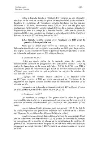 SIXIÈME PARTIE
BRANCHE FAMILLE
- 117 -
Enfin, la branche famille a bénéficié de l’évolution de son périmètre
résultant de la mise en œuvre du pacte de responsabilité et de solidarité.
En effet, les réductions de cotisations sociales familiales sur les salaires
inférieurs à 3,5 Smic, intervenues entre 2015 et 2016 ont été plus que
compensées par le transfert vers le budget de l’État de la part des allocations
logement qui était à la charge de la branche famille. L’effet net du pacte de
responsabilité et des transferts de charges serait au bénéfice de la branche à
hauteur de plus de 500 millions d’euros en 2017.
2. La branche famille renoue avec l’excédent en 2017 pour la
première fois depuis dix ans.
Alors que le déficit était encore de 1 milliard d’euros en 2016,
la branche famille devrait enregistrer un excédent en 2017 pour la première
fois depuis 10 ans. Selon les hypothèses retenues par le projet de loi, le solde
de la branche s’élèverait ainsi à + 300 millions d’euros.
a) Les recettes en 2017
L’effet en année pleine de la seconde phase du pacte de
responsabilité contient la progression des cotisations sociales (+ 0,6 %)
malgré le dynamisme de la masse salariale (+ 3,3 %). La LFSS pour 2017 a
néanmoins prévu la compensation par l’État de mesures d’exonération qui
n’étaient pas compensées, ce qui représente un surplus de recettes de
300 millions d’euros.
L’agrégat de recettes fiscales affectées à la branche croît
de 10,9 % par rapport à 2016 en raison notamment de l’évolution de la
répartition des impôts et taxes affectés entre les différentes branches de la
sécurité sociale.
Les recettes de la branche s’élèveraient ainsi à 49,9 milliards d’euros
en 2017, contre 48,6 milliards d’euros en 2016 (+ 2,7 %).
b) Les dépenses en 2017
Les transferts de charges à l’État prévus dans le cadre du pacte de
responsabilité étant achevés, la progression des dépenses de la branche est à
nouveau influencée essentiellement par l’évolution des prestations qu’elle
verse.
Les prestations légales diminueraient légèrement (- 0,3 %) du fait de
la faible progression des prestations indexées sur l’inflation et de la baisse
des dépenses de prestations liés à l’accueil du jeune enfant.
Les dépenses au titre de la prestation d’accueil du jeune enfant (Paje)
ont en effet connu une nette baisse (- 3,6 %), du fait de la baisse du nombre
de naissances, de la montée en charge de la modification du système de
plafonds de l’allocation de base adoptée en 2014 et de la réduction drastique
du recours au congé parental (- 19,8 %) suite à sa réforme entrée en vigueur
en 2015.
 