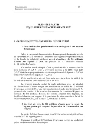 PREMIÈRE PARTIE
ÉQUILIBRES FINANCIERS GÉNÉRAUX
- 13 -
PREMIÈRE PARTIE
ÉQUILIBRES FINANCIERS GÉNÉRAUX
___________
I. UN CREUSEMENT VOLONTAIRE DU DÉFICIT EN 2017
1. Une amélioration prévisionnelle du solde grâce à des recettes
dynamiques
Selon le rapport de la commission des comptes de la sécurité sociale
de septembre 2017, le résultat de l’ensemble des régimes obligatoires de base
et du Fonds de solidarité vieillesse devait s’améliorer de 3,3 milliards
d’euros par rapport à 2016 en passant de - 7 milliards d’euros
à - 4,2 milliards d’euros.
Ce résultat tenait compte d’une dynamique de la masse salariale
bien meilleure (+ 3,3 %) que la prévision associée à la LFSS pour 2017
(+ 2,7 %) et d’une progression des recettes supérieure de 0,9 point (+ 3,3 %) à
celle de l’évolution des dépenses (+ 2,4 %).
Cette amélioration devait faire suite aux réductions de déficit de
2,8 milliards d’euros constatées en 2015 et en 2016.
La branche maladie restait la seule déficitaire avec un résultat
de - 3,6 milliards d’euros, malgré une amélioration du solde de 1,2 milliard
d’euros par rapport à 2016. Une part significative de cette amélioration, 75 %,
provenait du transfert à la branche des réserves de la section III pour un
montant de 876 millions d’euros. Ce résultat apparaît très dégradé, de
1 milliard d’euros, par rapport à la prévision de solde associée à la loi de
financement pour 2017, qui était de - 2,6 milliards d’euros.
2. Un écart de près de 800 millions d’euros pour le solde du
régime général par rapport à la prévision de la commission des
comptes
Le projet de loi de financement pour 2018 a un impact significatif sur
le solde 2017 du régime général.
Il dégrade le solde de 0,78 milliard d’euros par rapport au tendanciel
prévu par la commission des comptes.
 