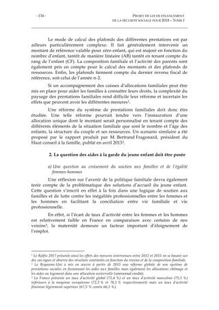 - 134 - PROJET DE LOI DE FINANCEMENT
DE LA SÉCURITÉ SOCIALE POUR 2018 – TOME I
Le mode de calcul des plafonds des différentes prestations est par
ailleurs particulièrement complexe. Il fait généralement intervenir un
montant de référence valable pour zéro enfant, qui est majoré en fonction du
nombre d’enfant, tantôt de manière linéaire (AB) tantôt en tenant compte du
rang de l’enfant (CF). La composition familiale et l’activité des parents sont
également pris en compte pour le calcul des montants et des plafonds de
ressources. Enfin, les plafonds tiennent compte du dernier revenu fiscal de
référence, soit celui de l’année n-2.
Si un accompagnement des caisses d’allocations familiales peut être
mis en place pour aider les familles à connaître leurs droits, la complexité du
paysage des prestations familiales rend difficile leur réforme et incertain les
effets que peuvent avoir les différentes mesures1.
Une réforme du système de prestations familiales doit donc être
étudiée. Une telle réforme pourrait tendre vers l’instauration d’une
allocation unique dont le montant serait personnalisé en tenant compte des
différents éléments de la situation familiale que sont le nombre et l’âge des
enfants, la structure du couple et ses ressources. Un scenario similaire a été
proposé par le rapport produit par M. Bertrand Fragonard, président du
Haut conseil à la famille, publié en avril 20132.
2. La question des aides à la garde du jeune enfant doit être posée
a) Une question au croisement du soutien aux familles et de l’égalité
femmes-hommes
Une réflexion sur l’avenir de la politique familiale devra également
tenir compte de la problématique des solutions d’accueil du jeune enfant.
Cette question s’inscrit en effet à la fois dans une logique de soutien aux
familles et de lutte contre les inégalités professionnelles entre les femmes et
les hommes en facilitant la conciliation entre vie familiale et vie
professionnelle.
En effet, si l’écart de taux d’activité entre les femmes et les hommes
est relativement faible en France en comparaison avec certains de nos
voisins3, la maternité demeure un facteur important d’éloignement de
l’emploi.
1 Le Ralfss 2017 présente ainsi les effets des mesures intervenues entre 2012 et 2015 en se basant sur
des cas-types et observe des résultats contrastés en fonction du revenu et de la composition familiale.
2 Le Royaume-Uni a mis en œuvre à partir de 2013 une réforme globale de son système de
prestations sociales en fusionnant les aides aux familles mais également les allocations chômage et
les aides au logement dans une allocation universelle (universal credit).
3 La France présente un taux d’activité global (71,4 %) et un taux d’activité masculine (75,5 %)
inférieurs à la moyenne européenne (72,3 % et 78,1 % respectivement) mais un taux d’activité
féminine légèrement supérieur (67,5 % contre 66,5 %).
 