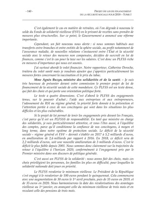 - 140 - PROJET DE LOI DE FINANCEMENT
DE LA SÉCURITÉ SOCIALE POUR 2018 – TOME I
C’est également le cas en matière de retraites, où l’on dégrade à nouveau le
solde du Fonds de solidarité vieillesse (FSV) en le privant de recettes sans prendre de
mesures plus structurelles. Sur ce point, le Gouvernement a annoncé une réforme
importante.
Cependant, un fait nouveau nous alerte : si nous sommes habitués aux
transferts entre branches et entre entités de la sphère sociale, au profit notamment de
l’assurance maladie, de nouvelles relations s’instaurent entre l’État et la sécurité
sociale avec le retour des mesures non compensées, décidées de surcroît en loi de
finances, comme c’est le cas pour la taxe sur les salaires. C’est donc un PLFSS riche
en mesures d’importance qui nous est soumis.
J’ai surtout abordé le volet financier. Notre rapporteur, Catherine Deroche,
traitera du volet santé mais je voudrais ajouter que j’apprécie particulièrement les
mesures fortes concernant la vaccination et le prix du tabac.
Mme Agnès Buzyn, ministre des solidarités et de la santé. – Je suis
très heureuse de présenter devant votre commission le premier projet de loi de
financement de la sécurité sociale de cette mandature. Ce PLFSS est un texte dense,
qui fait des choix et qui porte une orientation politique forte.
Le texte a quatre dimensions. C’est d’abord le PLFSS des engagements
tenus, sur le pouvoir d’achat ; l’aide aux entreprises et aux entrepreneurs,
l’adossement du RSI au régime général, la priorité forte donnée à la prévention et
l’attention portée à ceux de nos concitoyens qui sont dans les situations les plus
difficiles et les plus vulnérables.
Si le projet de loi permet de tenir les engagements pris devant les Français,
c’est parce qu’il est un PLFSSS de responsabilité. En tant que ministre en charge
des solidarités, je suis particulièrement attentive, et vous l’êtes aussi, à l’équilibre
des comptes, parce qu’il conditionne la confiance de nos concitoyens, à moyen et
long terme, dans notre système de protection sociale. Le déficit de la sécurité
sociale – régime général et FSV – devrait s’établir en 2017 à 5,2 milliards d’euros,
en amélioration de 2,6 milliards par rapport à 2016. En 2018, ce déficit sera de
2,2 milliards d’euros, soit une nouvelle amélioration de 3 milliards d’euros. C’est le
déficit le plus faible depuis 2001. Nous sommes donc clairement sur la trajectoire du
retour à l’équilibre à l’horizon 2020, conformément à l’engagement pris par le
Premier ministre dans son discours de politique générale.
C’est aussi un PLFSS de la solidarité : nous avons fait des choix, mais ces
choix privilégient les personnes, les familles les plus en difficulté, pour lesquelles la
solidarité nationale doit jouer en priorité.
Le PLFSS revalorise le minimum vieillesse. Le Président de la République
s’est engagé à le revaloriser de 100 euros pendant le quinquennat. Cela commencera
avec une augmentation de 30 euros le 1er avril prochain, puis de 35 euros en 2019, et
de 35 euros en 2020. Nous harmoniserons la date des revalorisations des avantages
vieillesse au 1er janvier, en avançant celle du minimum vieillesse de trois mois et en
reculant celle des pensions de trois mois.
 