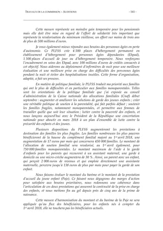 TRAVAUX DE LA COMMISSION – AUDITIONS - 141 -
Cette mesure représente un moindre gain temporaire pour les pensionnés
mais elle doit être mise en regard de l’effort de solidarité très important que
représente la revalorisation du minimum vieillesse, un effort sur moins de trois ans
de plus de 500 millions d’euros.
Je veux également mieux répondre aux besoins des personnes âgées en perte
d’autonomie. Ce PLFSS crée 4 500 places d’hébergement permanent en
établissement d'hébergement pour personnes âgées dépendantes (Ehpad),
1 500 places d’accueil de jour ou d’hébergement temporaire. Nous renforçons
l’encadrement en soins des Ehpad, avec 100 millions d’euros de crédits consacrés à
cet objectif. Nous aiderons au déploiement d’infirmières de nuit pour une meilleure
évaluation et une meilleure prise en charge des difficultés des personnes âgées
pendant la nuit et éviter des hospitalisations inutiles. Cette forme d’organisation,
adaptée, a fait ses preuves.
En matière de politique familiale, le PLFSS traduit ma priorité aux familles
qui ont le plus de difficultés et en particulier aux familles monoparentales. Telles
sont les orientations de la politique familiale que j’ai exposée au conseil
d’administration de la Caisse nationale des allocations familiales (Cnaf) début
septembre : augmenter et améliorer les solutions de garde des jeunes enfants ; créer
une véritable politique de soutien à la parentalité, qui fait parfois défaut ; soutenir
les familles fragiles, notamment monoparentales, et permettre aux femmes de
travailler quelle que soit leur situation ; lutter contre la pauvreté des enfants, et
nous lançons aujourd’hui avec le Président de la République une concertation
nationale pour aboutir en mars 2018 à un plan d’ensemble de lutte contre la
précarité des enfants et des jeunes.
Plusieurs dispositions du PLFSS augmenteront les prestations à
destination des familles les plus fragiles. Les familles nombreuses les plus pauvres
bénéficieront de la hausse du complément familial majoré au 1er avril 2018, une
augmentation de 17 euros par mois qui concernera 450 000 familles. Le montant de
l’allocation de soutien familial sera revalorisé, au 1er avril également, pour
750 000 familles monoparentales. Le montant maximum de l’aide à la garde
d’enfants pour les parents qui recourent à un assistant maternel, une garde à
domicile ou une micro-crèche augmentera de 30 %. Ainsi, un parent avec un enfant,
qui perçoit 2 000 euros de revenus et qui emploie directement une assistante
maternelle, percevra jusqu’à 138 euros de plus par mois pour payer la garde de son
enfant.
Nous faisons évoluer le montant du barème et le montant de la prestation
d’accueil du jeune enfant (Paje). Ce faisant nous dégageons des marges d’action
pour satisfaire aux besoins prioritaires, nous redonnons une cohérence dans
l’articulation de ces deux prestations qui assurent la continuité de la prise en charge
des enfants, et nous mettons fin au gel depuis près de cinq ans de la prime de
naissance.
Cette mesure d’harmonisation du montant et du barème de la Paje ne sera
appliquée qu’au flux des bénéficiaires, pour les enfants nés à compter du
1er avril 2018, elle ne touchera pas les bénéficiaires actuels.
 