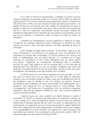- 142 - PROJET DE LOI DE FINANCEMENT
DE LA SÉCURITÉ SOCIALE POUR 2018 – TOME I
C’est enfin un PLFSS de transformation. L’ambition de réforme concerne
d’abord le champ de la protection sociale. Le 1er janvier 2018, le RSI sera adossé au
régime général. C’est l’une des réformes les plus importantes depuis la création de la
Sécurité sociale en 1945, nous nous donnons le temps nécessaire pour la mener : une
période de deux ans sera ouverte pour faire évoluer les organisations et mener le
dialogue social avec les représentants des caisses. Nous avons dit aux personnels du
RSI et à celui des organismes conventionnés gérant l’assurance maladie des
travailleurs indépendants toute l’attention que nous portons à cette mutation, qui ne
doit pas les pénaliser. La dimension sociale du projet est l’objet de toutes nos
attentions.
L’ambition de transformation concerne également le champ de la santé.
Je construis une stratégie nationale de santé. J’indiquerai en décembre les choix
retenus, qui seront le cadre d’un plan national et de plans régionaux de santé, au
printemps.
Cette stratégie privilégie quatre priorités : la prévention, l’égal accès aux
soins, l’innovation et la pertinence et la qualité des soins. La promotion de la
prévention est centrale dans ma politique. Ce PLFSS comporte deux mesures très
fortes et emblématiques avec un impact financier et je souhaite que le Sénat
soutienne ces orientations. Je veux rendre obligatoires pour les jeunes enfants
onze vaccins – obligatoires ou recommandés actuellement dans le calendrier
vaccinal. De sept à huit enfants sur dix les reçoivent déjà : ce n’est donc pas un
bouleversement des habitudes. Ce taux est toutefois insuffisant pour éviter des
épidémies. Je souhaite atteindre le taux de neuf enfants vaccinés sur dix pour éviter
des épidémies, des handicaps ou des décès inutiles chez les enfants.
Ce PLFSS porte aussi une hausse importante des prix du tabac, sur trois
ans, avec une hausse d’un euro par paquet dès le 1er mars 2018. Le tabagisme,
première cause de mortalité évitable en France, cause près de 80 000 morts par an,
des souffrances pour les familles et des vies abrégées. Je remercie vivement
M. Darmanin pour le dialogue noué avec son ministère -c’est suffisamment rare et
inhabituel- pour progresser vers cet objectif majeur de santé publique. Nous
accompagnerons cette hausse par la prévention, avec un deuxième programme
national de réduction du tabagisme (PNRT) en mars. Nous lutterons également
contre les marchés parallèles.
L’égalité d’accès aux soins comporte une double dimension, sociale et
territoriale. Le PLFSS ne comporte pas directement de dispositions relatives au
« reste à charge zéro » mais j’ai proposé de reporter la mise en œuvre du règlement
arbitral dans le domaine dentaire afin de rouvrir un espace de négociation avec les
professionnels. La négociation qui s’est ouverte doit prendre en compte l’objectif du
zéro reste à charge pour des soins indispensables. Ce chantier couvre aussi l’optique
et les audioprothèses et je ferai connaître très rapidement le cadre de travail et de
concertation pour aboutir à un accord avant la fin du premier semestre 2018. Ces
dispositions figureront donc dans le PLFSS pour 2019.
 
