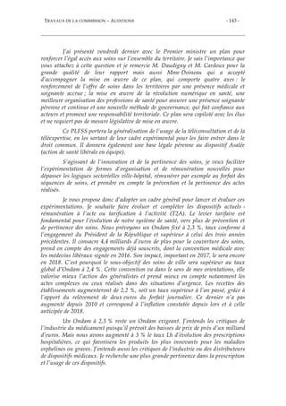 TRAVAUX DE LA COMMISSION – AUDITIONS - 143 -
J’ai présenté vendredi dernier avec le Premier ministre un plan pour
renforcer l’égal accès aux soins sur l’ensemble du territoire. Je sais l’importance que
vous attachez à cette question et je remercie M. Daudigny et M. Cardoux pour la
grande qualité de leur rapport mais aussi Mme Doineau qui a accepté
d’accompagner la mise en œuvre de ce plan, qui comporte quatre axes : le
renforcement de l’offre de soins dans les territoires par une présence médicale et
soignante accrue ; la mise en œuvre de la révolution numérique en santé, une
meilleure organisation des professions de santé pour assurer une présence soignante
pérenne et continue et une nouvelle méthode de gouvernance, qui fait confiance aux
acteurs et promeut une responsabilité territoriale. Ce plan sera copiloté avec les élus
et ne requiert pas de mesure législative de mise en œuvre.
Ce PLFSS portera la généralisation de l’usage de la téléconsultation et de la
téléexpertise, en les sortant de leur cadre expérimental pour les faire entrer dans le
droit commun. Il donnera également une base légale pérenne au dispositif Asalée
(action de santé libérale en équipe).
S’agissant de l’innovation et de la pertinence des soins, je veux faciliter
l’expérimentation de formes d’organisation et de rémunération nouvelles pour
dépasser les logiques sectorielles ville-hôpital, rémunérer par exemple au forfait des
séquences de soins, et prendre en compte la prévention et la pertinence des actes
réalisés.
Je vous propose donc d’adopter un cadre général pour lancer et évaluer ces
expérimentations. Je souhaite faire évoluer et compléter les dispositifs actuels -
rémunération à l’acte ou tarification à l’activité (T2A). Le levier tarifaire est
fondamental pour l’évolution de notre système de santé, vers plus de prévention et
de pertinence des soins. Nous prévoyons un Ondam fixé à 2,3 %, taux conforme à
l’engagement du Président de la République et supérieur à celui des trois années
précédentes. Il consacre 4,4 milliards d’euros de plus pour la couverture des soins,
prend en compte des engagements déjà souscrits, dont la convention médicale avec
les médecins libéraux signée en 2016. Son impact, important en 2017, le sera encore
en 2018. C’est pourquoi le sous-objectif des soins de ville sera supérieur au taux
global d’Ondam à 2,4 %. Cette convention va dans le sens de mes orientations, elle
valorise mieux l’action des généralistes et prend mieux en compte notamment les
actes complexes ou ceux réalisés dans des situations d’urgence. Les recettes des
établissements augmenteront de 2,2 %, soit un taux supérieur à l’an passé, grâce à
l’apport du relèvement de deux euros du forfait journalier. Ce dernier n’a pas
augmenté depuis 2010 et correspond à l’inflation constatée depuis lors et à celle
anticipée de 2018.
Un Ondam à 2,3 % reste un Ondam exigeant. J’entends les critiques de
l’industrie du médicament puisqu’il prévoit des baisses de prix de près d’un milliard
d’euros. Mais nous avons augmenté à 3 % le taux Lh d’évolution des prescriptions
hospitalières, ce qui favorisera les produits les plus innovants pour les maladies
orphelines ou graves. J’entends aussi les critiques de l’industrie ou des distributeurs
de dispositifs médicaux. Je recherche une plus grande pertinence dans la prescription
et l’usage de ces dispositifs.
 