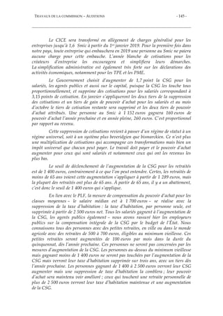 TRAVAUX DE LA COMMISSION – AUDITIONS - 145 -
Le CICE sera transformé en allègement de charges généralisé pour les
entreprises jusqu’à 1,6 Smic à partir du 1er janvier 2019. Pour la première fois dans
notre pays, toute entreprise qui embauchera en 2019 une personne au Smic ne paiera
aucune charge pour cette embauche. L’année blanche de cotisations pour les
créateurs d’entreprise les encouragera et simplifiera leurs démarches.
La simplification administrative est également très forte sur les déclarations des
activités économiques, notamment pour les TPE et les PME.
Le Gouvernement choisit d’augmenter de 1,7 point la CSG pour les
salariés, les agents publics et aussi sur le capital, puisque la CSG les touche tous
proportionnellement, et supprime des cotisations pour les salariés correspondant à
3,15 points de cotisation. En janvier s’appliqueront les deux tiers de la suppression
des cotisations et un tiers de gain de pouvoir d’achat pour les salariés et au mois
d’octobre le tiers de cotisation restante sera supprimé et les deux tiers de pouvoir
d’achat attribués. Une personne au Smic à 1 152 euros gagnera 160 euros de
pouvoir d’achat l’année prochaine et en année pleine, 260 euros. C’est proportionnel
par rapport au revenu.
Cette suppression de cotisations revient à passer d’un régime de statut à un
régime universel, soit à un système plus beveridgien que bismarckien. Ce n’est plus
une multiplication de cotisations qui accompagne ces transformations mais bien un
impôt universel que chacun peut payer. Le travail doit payer et le pouvoir d’achat
augmenter pour ceux qui sont salariés et notamment ceux qui ont les revenus les
plus bas.
Le seuil de déclenchement de l’augmentation de la CSG pour les retraités
est de 1 400 euros, contrairement à ce que l’on peut entendre. Certes, les retraités de
moins de 65 ans voient cette augmentation s’appliquer à partir de 1 289 euros, mais
la plupart des retraités ont plus de 65 ans. À partir de 65 ans, il y a un abattement,
c’est donc le seuil de 1 400 euros qui s’applique.
En lien avec le PLF, la mesure de compensation du pouvoir d’achat pour les
classes moyennes – le salaire médian est à 1 700 euros – se réalise avec la
suppression de la taxe d’habitation : la taxe d’habitation, par personne seule, est
supprimée à partir de 2 500 euros net. Tous les salariés gagnent à l’augmentation de
la CSG, les agents publics également – nous avons rassuré hier les employeurs
publics sur la compensation intégrale de la CSG par le budget de l’État. Nous
connaissons tous des personnes avec des petites retraites, en ville ou dans le monde
agricole avec des retraites de 500 à 700 euros, éligibles au minimum vieillesse. Ces
petites retraites seront augmentées de 100 euros par mois dans la durée du
quinquennat, dès l’année prochaine. Ces personnes ne seront pas concernées par les
mesures d’augmentation de la CSG. Les personnes au-dessus du minimum vieillesse
mais gagnant moins de 1 400 euros ne seront pas touchées par l’augmentation de la
CSG mais verront leur taxe d’habitation supprimée sur trois ans, avec un tiers dès
l’année prochaine. Les personnes gagnant de 1 400 à 2 500 euros verront leur CSG
augmenter mais une suppression de taxe d’habitation la comblera ; leur pouvoir
d’achat sera maintenu voir amélioré ; ceux qui touchent une retraite personnelle de
plus de 2 500 euros verront leur taxe d’habitation maintenue et une augmentation
de la CSG.
 