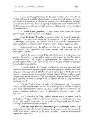 TRAVAUX DE LA COMMISSION – AUDITIONS - 147 -
Sur la loi de programmation des finances publiques et le périmètre du
PLFSS, différent de celui des administrations de sécurité sociale (Asso), vous avez
fait plusieurs annonces sur le pilotage des comptes sociaux avant même d’envisager
une révision, nécessaire, de la loi organique. Renforcerez-vous l’information du
Parlement sur la contribution des différentes Asso à la trajectoire prévue par la loi
de programmation ?
M. Alain Milon, président. – Chaque année, nous avons une réponse
positive à cette question mais non suivie d’effet…
Mme Catherine Deroche, rapporteur pour la branche assurance
maladie. – Vous avez notre soutien sur la vaccination et le prix du tabac. Avec
M. Daudigny, j’ai publié un rapport relatif à la fiscalité comportementale
préconisant une augmentation de 10 % par an pendant cinq ans du prix du tabac.
Nous notons le report du règlement arbitral pour l’égal accès aux soins. Il
faut ouvrir une négociation car nous sommes très sollicités par les
chirurgiens-dentistes.
L’entrée du remboursement de la télémédecine dans le droit commun est
positive. De nombreux verrous réglementaires persistent sur « qui peut faire quoi ».
En Pays-de-la-Loire, des projets d’expérimentation et d’innovation sur la
téléconsultation butent sur l’impossibilité pour le médecin traitant de pratiquer
lui-même la téléconsultation.
Le comité d’alerte de l’Ondam a souligné le caractère important mais
incertain des économies nécessaires pour respecter l’objectif de dépenses pour 2018.
Respecter une progression de l’Ondam de 2,3 % par an face à des tendanciels de
dépenses très dynamiques, notamment en soins de ville, est difficile. Quelle stratégie
comptez-vous mener au-delà de 2018 pour respecter la progression de l’Ondam ?
Quel équilibre de prise en charge entre les régimes de base et complémentaires
envisagez-vous ?
D’après l’étude d’impact, le cadre d’expérimentation pour l’innovation
dans le système de santé aurait un coût net d’amorçage de 10 millions d’euros en
2018 et un autofinancement attendu dès 2019. La réactivité de ce cadre n’est pas
toujours opérante, notamment pour la télémédecine. Comment assurer cette
réactivité ?
MM. Alain Milon et Jacky Le Menn avaient publié un rapport sur la
tarification et la T2A, montrant sa pertinence mais aussi ses limites. Sur plus long
terme, quel regard portez-vous sur ce mode de financement des hôpitaux ?
Envisagez-vous des aménagements rapides ?
Mme Élisabeth Doineau, rapporteur pour la branche famille. – Je
soutiendrai, moi aussi, les mesures relatives à la vaccination, mais il conviendra de
tordre le cou à tout ce qui se dit sur les réseaux sociaux à ce sujet ; ce sera sans doute
la principale difficulté…
 