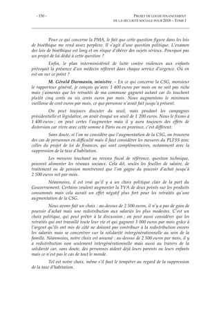 - 150 - PROJET DE LOI DE FINANCEMENT
DE LA SÉCURITÉ SOCIALE POUR 2018 – TOME I
Pour ce qui concerne la PMA, le fait que cette question figure dans les lois
de bioéthique me rend assez perplexe. Il s’agit d’une question politique. L’examen
des lois de bioéthique est long et on risque d’obérer des sujets sérieux. Pourquoi pas
un projet de loi dédié à cette question ?
Enfin, le plan interministériel de lutte contre violences aux enfants
prévoyait la présence d’un médecin référent dans chaque service d’urgence. Où en
est-on sur ce point ?
M. Gérald Darmanin, ministre. – En ce qui concerne la CSG, monsieur
le rapporteur général, je conçois qu’avec 1 400 euros par mois on ne soit pas riche
mais j’aimerais que les retraités de ma commune gagnent autant car ils touchent
plutôt cinq cents ou six cents euros par mois. Nous augmentons le minimum
vieillesse de cent euros par mois, ce que personne n’avait fait jusqu’à présent.
On peut toujours discuter du seuil, mais pendant les campagnes
présidentielle et législative, on avait évoqué un seuil de 1 200 euros. Nous le fixons à
1 400 euros ; on peut certes l’augmenter mais il y aura toujours des effets de
distorsion car vivre avec cette somme à Paris ou en province, c’est différent.
Sans doute, si l’on ne considère que l’augmentation de la CSG, on trouvera
des cas de personnes en difficulté mais il faut considérer les mesures du PLFSS avec
celles du projet de loi de finances, qui sont complémentaires, notamment avec la
suppression de la taxe d’habitation.
Les mesures touchant au revenu fiscal de référence, question technique,
peuvent alimenter les réseaux sociaux. Cela dit, seules les feuilles de salaire, de
traitement ou de pension montreront que l’on gagne du pouvoir d’achat jusqu’à
2 500 euros net par mois.
Néanmoins, il est vrai qu’il y a un choix politique clair de la part du
Gouvernement. Certains veulent augmenter la TVA de deux points sur les produits
consommés mais cela aurait un effet négatif plus fort pour les retraités qu’une
augmentation de la CSG.
Nous avons fait un choix : au-dessus de 2 500 euros, il n’y a pas de gain de
pouvoir d’achat mais une redistribution aux salariés les plus modestes. C’est un
choix politique, qui peut prêter à la discussion ; on peut aussi considérer que les
retraités qui ont travaillé toute leur vie et qui gagnent 3 000 euros par mois grâce à
l’argent qu’ils ont mis de côté ne doivent pas contribuer à la redistribution envers
les salariés mais se concentrer sur la solidarité intergénérationnelle au sein de la
famille. Néanmoins, notre choix est assumé : au-dessus de 2 500 euros par mois, il y
a redistribution non seulement intergénérationnelle mais aussi au travers de la
solidarité car, sans doute, des personnes aident déjà leurs parents ou leurs enfants
mais ce n’est pas le cas de tout le monde.
Tel est notre choix, même s’il faut le tempérer au regard de la suppression
de la taxe d’habitation.
 