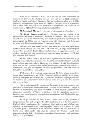 TRAVAUX DE LA COMMISSION – AUDITIONS - 151 -
Pour ce qui concerne le CICE, on a eu tout un débat démontrant la
nécessité de diminuer les charges, puis on nous dit que le CICE fonctionne
finalement très bien ; c’est très français… C’est un peu la même chose avec le RSI ;
j’apprends maintenant qu’il fonctionnerait très bien. Pourtant, quand je prononce le
mot « RSI » dans une salle et que j’annonce sa suppression, on se lève et on
m’applaudit. Le RSI souffre d’un dysfonctionnement évident.
M. Jean-Marie Morisset. – Alors, on ne parle pas de la même chose…
M. Gérald Darmanin, ministre. – Pourtant, tous les candidats à la
présidentielle voulaient le supprimer, monsieur le sénateur. Sans doute, il est
évident qu’il y a eu des améliorations, qu’il existe des problèmes informatiques et
que les agents du RSI ne sont pas responsables de cette situation ; mais la marque
est, selon moi, définitivement entachée. Il y aura donc fusion.
On me dit qu’une période de deux ans serait peut-être trop rapide mais
j’entends aussi dire que c’est trop lent. C’est, selon nous, le temps nécessaire pour
rassurer tous les salariés du RSI. Un moment viendra où le rapporteur général et les
ministres expliqueront à la commission le processus, étape par étape, et, s’il faut
plus de temps, on le prendra.
En tout état de cause, il n’y aura pas d’augmentation des cotisations et, je
le répète, les 17 milliards d’euros que vous évoquiez, monsieur le sénateur, resteront
dans le régime des indépendants. Certes, on peut s’opposer à cette transformation
mais, pour ma part, je constate que les indépendants que je connais sont pour cette
suppression, alors que les dirigeants de caisse que je connais - qui sont aussi des
travailleurs indépendants - sont contre.
L’allègement de 6 points de charges jusqu’à 2,5 Smic, niveau assez élevé,
touche aussi, contrairement au CICE, l’économie sociale et solidaire et le monde
associatif employeur, ne l’oublions pas ; il faut donc mettre cela en perspective avec
les annonces du Gouvernement sur les emplois aidés. Il n’y a ainsi plus aucune
charge sur le Smic.
Sur le renforcement des pouvoirs du Parlement, je propose au rapporteur
général qu’il soumette un amendement visant à ce que le Gouvernement s’engage à
fournir les informations que vous souhaitiez. Je serai toujours favorable aux
dispositions permettant d’éclairer le Parlement sur les tuyauteries complexes.
Parlons-en en amont pour que nous puissions vous donner toute l’information que
vous souhaitez.
En ce qui concerne le tabac, je suis, comme Mme Buzyn, favorable à
l’augmentation très forte du prix du tabac. Toutefois, il y a des conséquences.
D’abord, cela n’entraînera pas des recettes très importantes, ce n’est d’ailleurs pas
l’objectif, contrairement à ce que l’on croit parfois. En outre, il peut y avoir des effets
d’aubaines pour la contrefaçon et la contrebande, surtout en zone frontalière. Il
faudra donc lutter contre cela, avec les services des douanes – dont nous
augmentons à cette fin les effectifs dans le projet de loi de finances – mais aussi avec
la police et la gendarmerie.
 