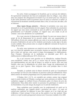 - 152 - PROJET DE LOI DE FINANCEMENT
DE LA SÉCURITÉ SOCIALE POUR 2018 – TOME I
En outre, il faut accompagner les buralistes, qui ne sont pas des tabatiers.
Ils représentent notamment des lieux de socialisation dans les villages ; nous allons
donc leur proposer des changements de travail. Il y a un avenir pour eux. On peut à
la fois lutter fortement contre la première cause de cancer et conserver ce métier. Je
rencontrerai les buralistes vendredi prochain dans ce but. Si vous avez des idées, cela
m’intéresse.
Mme Agnès Buzyn, ministre. – Monsieur le président, vous nous avez
demandé où en est la généralisation du tiers payant. Nous attendons les conclusions
du rapport que nous avons commandé au mois de juillet sur la faisabilité de cette
généralisation au 1er décembre prochain. Ce rapport nous sera rendu en fin de
semaine ; nous nous déciderons sur ce fondement.
En ce qui concerne le financement des Ehpad, il y aura une mesure dans le
projet de loi de financement de la sécurité sociale, avec une augmentation de
100 millions d’euros des sommes affectées aux soins et un accroissement du nombre
de postes d’infirmières de nuit car les résidents sont de plus en plus âgés et de plus
en plus malades. Nous prenons donc en compte la difficulté croissante de la prise en
charge de nos aînés.
En outre, nous instaurons un comité de suivi de la tarification des Ehpad,
qui s’est réuni fin septembre pour sa première réunion au ministère. Cette réforme
doit se faire sur sept ans, nous avons le temps d’accompagner les établissements.
Pour l’instant, l’évolution de la tarification est favorable pour 80 % des
établissements et défavorable pour 20 % d’entre eux.
En ce qui concerne votre question sur la télémédecine, madame Deroche,
nous considérons comme vous qu’il y a encore trop de verrous réglementaires.
Les expérimentations ont mis trop de temps à se mettre en œuvre, elles sont trop
limitées, alors que la télémédecine est entrée dans l’usage des professionnels de
santé, on ne peut l’ignorer. Nous intégrons donc cette pratique dans le droit
commun.
Toutefois, je souhaite saisir la Haute Autorité de santé sur l’encadrement
de sa pratique car tous les actes médicaux ne peuvent se faire par télémédecine. Nous
allons avancer de manière pragmatique avec les professionnels de santé sur ce sujet.
L’Ondam, fixé à 2,3 %, est considéré par certains comme trop exigeant
mais le comité d’alerte de l’Ondam a souligné que notre prévision est réaliste. Nous
souhaitons engager un milliard d’euros d’économies grâce à la baisse des prix des
médicaments. Nous allons faire monter en puissance les génériques et avancer sur
les biosimilaires. Il y a des marges de progrès sur le coût des traitements.
Nous souhaitons aussi travailler avec les professionnels de santé sur la
maîtrise médicalisée, que j’appelle plutôt « pertinence des soins ». Ce sujet est
central pour maîtriser les dépenses et pour bien soigner car il ne s’agit pas que
d’efficience. Il faut octroyer le bon acte au bon patient et au bon moment. Nous
avons à ce sujet un plan quinquennal commun avec l’assurance maladie et les ARS.
 