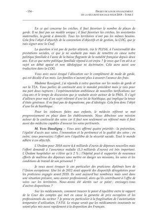 - 154 - PROJET DE LOI DE FINANCEMENT
DE LA SÉCURITÉ SOCIALE POUR 2018 – TOME I
En ce qui concerne les crèches, il faut favoriser le nombre de places de
garde. Il ne faut pas un modèle unique ; il faut favoriser les crèches, les assistantes
maternelles, la garde à domicile. Tous les territoires n’ont pas les mêmes besoins.
Cela fera l’objet d’objectifs de la convention d’objectifs et de gestion, la COG, que je
vais signer avec la Cnaf.
La question n’est pas de porter atteinte, via le PLFSS, à l’universalité des
prestations sociales, ce que je ne souhaite pas mais de remettre en cause notre
politique familiale à l’aune de la baisse flagrante de la natalité française depuis deux
ans. Est-ce que notre politique familiale répond à cet enjeu ? Je veux que l’on ait à ce
sujet un débat apaisé et non idéologique ni doctrinaire. Cela aura aussi une
traduction dans la COG.
Vous avez aussi évoqué l’allocation sur le complément de mode de garde,
qui est décalée d’un mois. Les familles n’auront plus à assurer l’avance des frais.
Madame Rossignol, j’ai répondu à votre question sur les modes de garde et
sur la T2A. Vous parliez de continuité avec le mandat précédent mais je vois pour
ma part deux ruptures : l’expérimentation ambitieuse de nouvelles tarifications sur
cinq ans et le temps de discussion que je souhaite avoir autour de la PMA. Il s’agit
d’ailleurs pour moi d’un sujet relevant d’une loi de bioéthique, qui implique la tenue
d’états généraux. Il ne faut pas de dogmatisme, pas d’idéologie. Cela fera donc l’objet
d’une loi de bioéthique.
Pour les violences faites aux enfants, le médecin référent se met
progressivement en place dans les établissements. Nous débutons une mission
autour de la continuité des soins car il faut non seulement un référent mais il faut
aussi des médecins capables d’assurer les soins pertinents.
M. Yves Daudigny. – Vous avez affirmé quatre priorités : la prévention,
l’égalité d’accès aux soins, l’innovation et la pertinence et la qualité des soins ; en
outre, vous poursuivez l’effort vers l’équilibre de la sécurité sociale. Tout le monde
adhère à ces objectifs.
L’Ondam pour 2018 ouvre 4,4 milliards d’euros de dépenses nouvelles mais
l’effort demandé à l’assurance maladie (3,3 milliards d’euros) est très important.
L’Ondam hospitalier ne s’élève qu’à 2 % ; l’hôpital peut-il supporter de nouveaux
efforts de maîtrise des dépenses sans mettre en danger ses missions, les soins et les
conditions de travail de son personnel ?
Je veux aussi évoquer le cas particulier des praticiens diplômés hors de
l’Union européenne. Une loi de 2012 avait apporté des dispositifs dérogatoires pour
les praticiens engagés avant 2010. Ils sont aujourd'hui nombreux mais sont dans
une situation précaire, sans avenir professionnel, alors qu’ils contribuent à l’offre de
soins sur les territoires. Nous avons été alertés sur ce point ; envisagez-vous
d’autres dispositions ?
Sur les médicaments, comment trouver le point d’équilibre entre le rapport
de la Cour des comptes qui met en cause la garantie de prix européens et les
professionnels du secteur ? Je pense en particulier à la fragilisation de l’autorisation
temporaire d’utilisation, l’ATU. Le risque serait que les médicaments innovants ne
soient plus mis aussi rapidement à la disposition des Français.
 