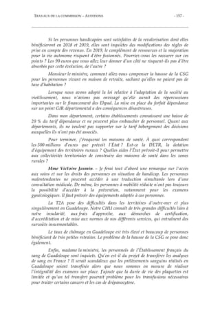 TRAVAUX DE LA COMMISSION – AUDITIONS - 157 -
Si les personnes handicapées sont satisfaites de la revalorisation dont elles
bénéficieront en 2018 et 2019, elles sont inquiètes des modifications des règles de
prise en compte des revenus. En 2019, le complément de ressources et la majoration
pour la vie autonome risquent d’être fusionnés. Pourriez-vous les rassurer sur ces
points ? Les 90 euros que vous allez leur donner d’un côté ne risquent-ils pas d’être
absorbés par cette évolution, de l’autre ?
Monsieur le ministre, comment allez-vous compenser la hausse de la CSG
pour les personnes vivant en maison de retraite, sachant qu’elles ne paient pas de
taxe d’habitation ?
Lorsque nous avons adopté la loi relative à l’adaptation de la société au
vieillissement, nous n’avions pas envisagé qu’elle aurait des répercussions
importantes sur le financement des Ehpad. La mise en place du forfait dépendance
sur un point GIR départemental a des conséquences désastreuses.
Dans mon département, certains établissements connaissent une baisse de
20 % du tarif dépendance et ne peuvent plus embaucher de personnel. Quant aux
départements, ils ne veulent pas supporter sur le tarif hébergement des décisions
auxquelles ils n’ont pas été associés.
Pour terminer, j’évoquerai les maisons de santé. À quoi correspondent
les 500 millions d’euros que prévoit l’État ? Est-ce la DETR, la dotation
d’équipement des territoires ruraux ? Quelles aides l’État prévoit-il pour permettre
aux collectivités territoriales de construire des maisons de santé dans les zones
rurales ?
Mme Victoire Jasmin. – Je ferai tout d’abord une remarque sur l'accès
aux soins et sur les droits des personnes en situation de handicap. Les personnes
malentendantes ne peuvent accéder à une traduction simultanée lors d’une
consultation médicale. De même, les personnes à mobilité réduite n’ont pas toujours
la possibilité d’accéder à la prévention, notamment pour les examens
gynécologiques. Il faut prévoir des équipements adaptés à ces personnes.
La T2A pose des difficultés dans les territoires d'outre-mer et plus
singulièrement en Guadeloupe. Notre CHU connaît de très grandes difficultés liées à
notre insularité, aux frais d’approche, aux démarches de certification,
d'accréditation et de mise aux normes de nos différents services, qui entraînent des
surcoûts insurmontables.
Le taux de chômage en Guadeloupe est très élevé et beaucoup de personnes
bénéficient de très petites retraites. Le problème de la hausse de la CSG se pose donc
également.
Enfin, madame la ministre, les personnels de l’Établissement français du
sang de Guadeloupe sont inquiets. Qu’en est-il du projet de transférer les analyses
de sang en France ? Il serait scandaleux que les prélèvements sanguins réalisés en
Guadeloupe soient transférés alors que nous sommes en mesure de réaliser
l’intégralité des examens sur place. J’ajoute que la durée de vie des plaquettes est
limitée et qu’un tel transfert poserait problème pour les transfusions nécessaires
pour traiter certains cancers et les cas de drépanocytose.
 