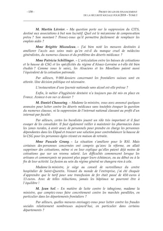 - 158 - PROJET DE LOI DE FINANCEMENT
DE LA SÉCURITÉ SOCIALE POUR 2018 – TOME I
M. Martin Lévrier. – Ma question porte sur la suppression du CITS,
destiné aux associations à but non lucratif. Quel est le mécanisme de compensation
prévu ? Son montant ? Pensez-vous qu’il permettra facilement de remplacer les
emplois aidés ?
Mme Brigitte Micouleau. – J’ai bien noté les mesures destinées à
améliorer l’accès aux soins mais qu’en est-il du manque cruel de médecins
généralistes, du numerus clausus et du problème des déserts médicaux ?
Mme Patricia Schillinger. – L'articulation entre les baisses de cotisations
et la hausse de CSG et les spécificités du régime d’Alsace-Lorraine a-t-elle été bien
étudiée ? Comme vous le savez, les Alsaciens et les Mosellans paient aussi
l’équivalent de la cotisation patronale.
Par ailleurs, 9 000 dossiers concernant les frontaliers suisses sont en
attente. Une décision politique est nécessaire.
L’instauration d’une Journée nationale sans alcool est-elle prévue ?
Enfin, le métier d’hygiéniste dentaire n’a toujours pas été mis en place en
France. Avance-t-on sur ce dossier ?
M. Daniel Chasseing. – Madame la ministre, vous avez annoncé quelques
avancées pour lutter contre les déserts médicaux sans toutefois évoquer la question
du numerus clausus, ni la suppression de l’internat national classant au profit d’un
internat par faculté.
Par ailleurs, certes les buralistes jouent un rôle très important et il faut
essayer de les consolider. Il faut également veiller à maintenir les pharmacies dans
les zones rurales, à avoir assez de personnels pour prendre en charge les personnes
dépendantes dans les Ehpad et trouver une solution pour contrebalancer la hausse de
la CSG pour les personnes âgées vivant en maison de retraite.
Mme Pascale Gruny. – La situation s’améliore pour le RSI. Mais
certaines des personnes concernées ont compris qu’avec la réforme, on allait
supprimer des cotisations, même si on leur explique qu’elles paient déjà moins de
cotisations que sur un revenu salarié. Les difficultés commencent lorsque les
artisans et commerçants ne peuvent plus payer leurs échéances, ou au début ou à la
fin de leur activité. La fusion au sein du régime général ne changera rien à cela.
Madame la ministre, je siège au conseil de surveillance du centre
hospitalier de Saint-Quentin. Venant du monde de l’entreprise, j’ai été choquée
d’apprendre que le tarif pour une transfusion de fer était passé de 450 euros à
13 euros. Avec de telles réductions, jamais les hôpitaux ne pourront être à
l'équilibre !
M. Jean Sol. – En matière de lutte contre le tabagisme, madame la
ministre, que comptez-vous faire concrètement contre les marchés parallèles, en
particulier dans les départements frontaliers ?
Par ailleurs, quelles mesures envisagez-vous pour lutter contre les fraudes
sociales relativement nombreuses aujourd'hui, en particulier dans certains
départements ?
 