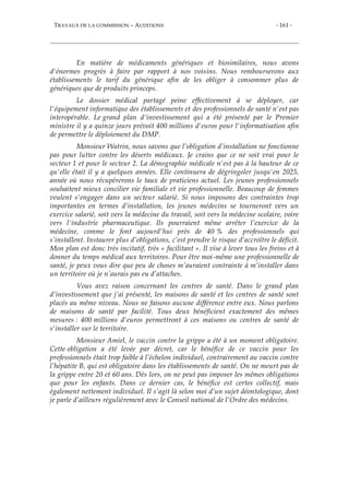 TRAVAUX DE LA COMMISSION – AUDITIONS - 161 -
En matière de médicaments génériques et biosimilaires, nous avons
d'énormes progrès à faire par rapport à nos voisins. Nous rembourserons aux
établissements le tarif du générique afin de les obliger à consommer plus de
génériques que de produits princeps.
Le dossier médical partagé peine effectivement à se déployer, car
l'équipement informatique des établissements et des professionnels de santé n'est pas
interopérable. Le grand plan d'investissement qui a été présenté par le Premier
ministre il y a quinze jours prévoit 400 millions d'euros pour l'informatisation afin
de permettre le déploiement du DMP.
Monsieur Watrin, nous savons que l’obligation d’installation ne fonctionne
pas pour lutter contre les déserts médicaux. Je crains que ce ne soit vrai pour le
secteur 1 et pour le secteur 2. La démographie médicale n'est pas à la hauteur de ce
qu'elle était il y a quelques années. Elle continuera de dégringoler jusqu'en 2025,
année où nous récupérerons le taux de praticiens actuel. Les jeunes professionnels
souhaitent mieux concilier vie familiale et vie professionnelle. Beaucoup de femmes
veulent s'engager dans un secteur salarié. Si nous imposons des contraintes trop
importantes en termes d’installation, les jeunes médecins se tourneront vers un
exercice salarié, soit vers la médecine du travail, soit vers la médecine scolaire, voire
vers l'industrie pharmaceutique. Ils pourraient même arrêter l’exercice de la
médecine, comme le font aujourd'hui près de 40 % des professionnels qui
s’installent. Instaurer plus d’obligations, c’est prendre le risque d’accroître le déficit.
Mon plan est donc très incitatif, très « facilitant ». Il vise à lever tous les freins et à
donner du temps médical aux territoires. Pour être moi-même une professionnelle de
santé, je peux vous dire que peu de choses m’auraient contrainte à m’installer dans
un territoire où je n’aurais pas eu d’attaches.
Vous avez raison concernant les centres de santé. Dans le grand plan
d’investissement que j’ai présenté, les maisons de santé et les centres de santé sont
placés au même niveau. Nous ne faisons aucune différence entre eux. Nous parlons
de maisons de santé par facilité. Tous deux bénéficient exactement des mêmes
mesures : 400 millions d'euros permettront à ces maisons ou centres de santé de
s'installer sur le territoire.
Monsieur Amiel, le vaccin contre la grippe a été à un moment obligatoire.
Cette obligation a été levée par décret, car le bénéfice de ce vaccin pour les
professionnels était trop faible à l’échelon individuel, contrairement au vaccin contre
l’hépatite B, qui est obligatoire dans les établissements de santé. On ne meurt pas de
la grippe entre 20 et 60 ans. Dès lors, on ne peut pas imposer les mêmes obligations
que pour les enfants. Dans ce dernier cas, le bénéfice est certes collectif, mais
également nettement individuel. Il s’agit là selon moi d’un sujet déontologique, dont
je parle d’ailleurs régulièrement avec le Conseil national de l’Ordre des médecins.
 